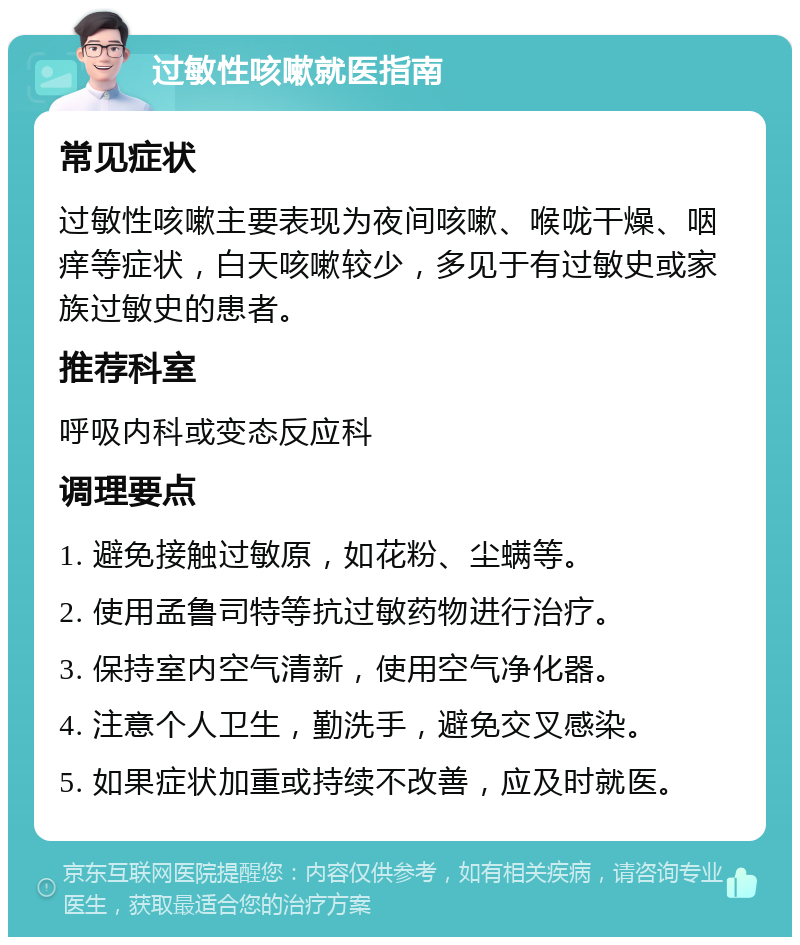 过敏性咳嗽就医指南 常见症状 过敏性咳嗽主要表现为夜间咳嗽、喉咙干燥、咽痒等症状，白天咳嗽较少，多见于有过敏史或家族过敏史的患者。 推荐科室 呼吸内科或变态反应科 调理要点 1. 避免接触过敏原，如花粉、尘螨等。 2. 使用孟鲁司特等抗过敏药物进行治疗。 3. 保持室内空气清新，使用空气净化器。 4. 注意个人卫生，勤洗手，避免交叉感染。 5. 如果症状加重或持续不改善，应及时就医。