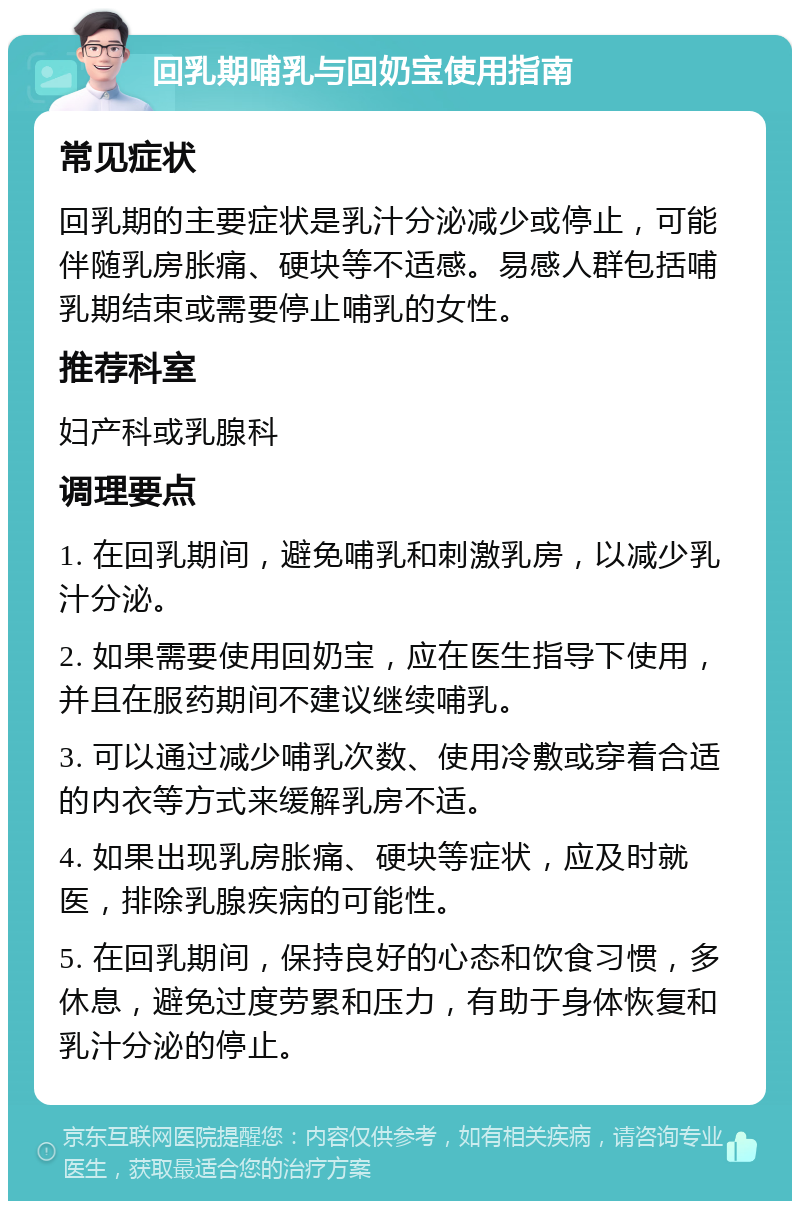 回乳期哺乳与回奶宝使用指南 常见症状 回乳期的主要症状是乳汁分泌减少或停止，可能伴随乳房胀痛、硬块等不适感。易感人群包括哺乳期结束或需要停止哺乳的女性。 推荐科室 妇产科或乳腺科 调理要点 1. 在回乳期间，避免哺乳和刺激乳房，以减少乳汁分泌。 2. 如果需要使用回奶宝，应在医生指导下使用，并且在服药期间不建议继续哺乳。 3. 可以通过减少哺乳次数、使用冷敷或穿着合适的内衣等方式来缓解乳房不适。 4. 如果出现乳房胀痛、硬块等症状，应及时就医，排除乳腺疾病的可能性。 5. 在回乳期间，保持良好的心态和饮食习惯，多休息，避免过度劳累和压力，有助于身体恢复和乳汁分泌的停止。