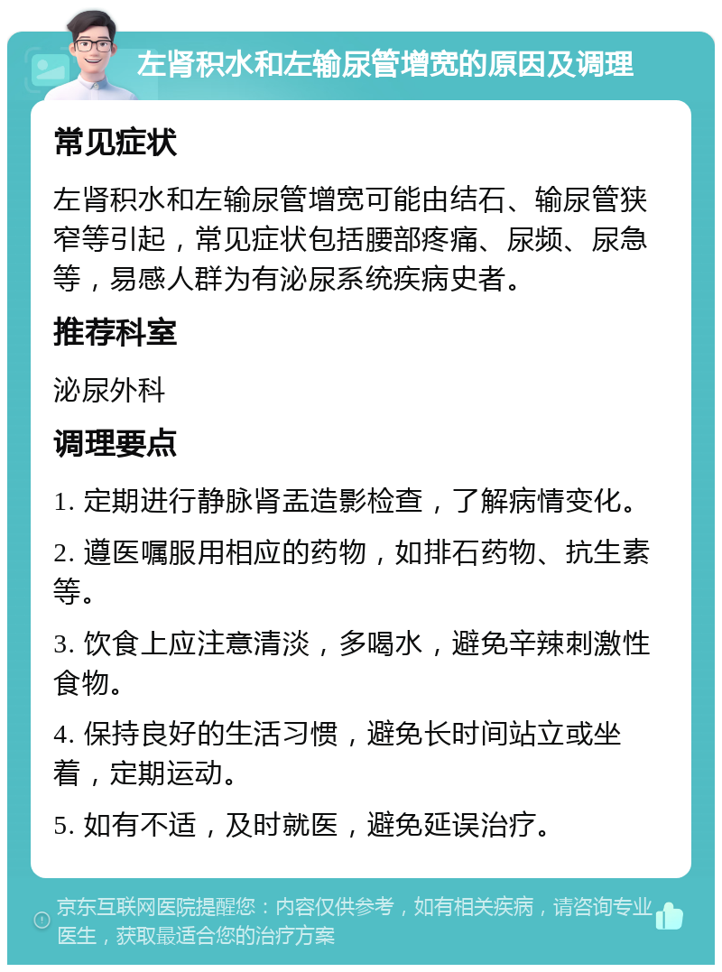 左肾积水和左输尿管增宽的原因及调理 常见症状 左肾积水和左输尿管增宽可能由结石、输尿管狭窄等引起，常见症状包括腰部疼痛、尿频、尿急等，易感人群为有泌尿系统疾病史者。 推荐科室 泌尿外科 调理要点 1. 定期进行静脉肾盂造影检查，了解病情变化。 2. 遵医嘱服用相应的药物，如排石药物、抗生素等。 3. 饮食上应注意清淡，多喝水，避免辛辣刺激性食物。 4. 保持良好的生活习惯，避免长时间站立或坐着，定期运动。 5. 如有不适，及时就医，避免延误治疗。