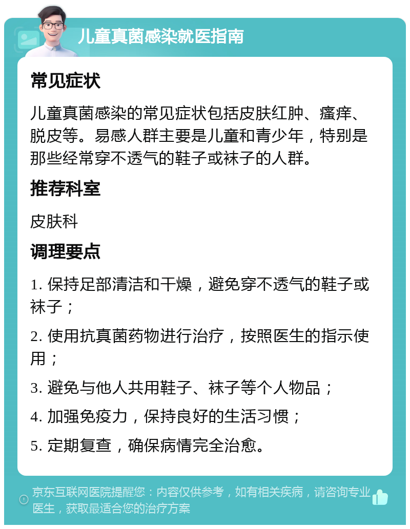 儿童真菌感染就医指南 常见症状 儿童真菌感染的常见症状包括皮肤红肿、瘙痒、脱皮等。易感人群主要是儿童和青少年，特别是那些经常穿不透气的鞋子或袜子的人群。 推荐科室 皮肤科 调理要点 1. 保持足部清洁和干燥，避免穿不透气的鞋子或袜子； 2. 使用抗真菌药物进行治疗，按照医生的指示使用； 3. 避免与他人共用鞋子、袜子等个人物品； 4. 加强免疫力，保持良好的生活习惯； 5. 定期复查，确保病情完全治愈。