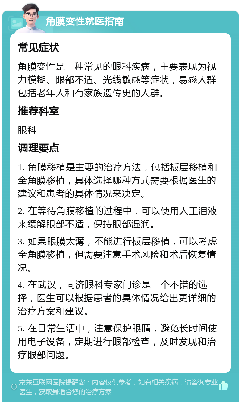 角膜变性就医指南 常见症状 角膜变性是一种常见的眼科疾病，主要表现为视力模糊、眼部不适、光线敏感等症状，易感人群包括老年人和有家族遗传史的人群。 推荐科室 眼科 调理要点 1. 角膜移植是主要的治疗方法，包括板层移植和全角膜移植，具体选择哪种方式需要根据医生的建议和患者的具体情况来决定。 2. 在等待角膜移植的过程中，可以使用人工泪液来缓解眼部不适，保持眼部湿润。 3. 如果眼膜太薄，不能进行板层移植，可以考虑全角膜移植，但需要注意手术风险和术后恢复情况。 4. 在武汉，同济眼科专家门诊是一个不错的选择，医生可以根据患者的具体情况给出更详细的治疗方案和建议。 5. 在日常生活中，注意保护眼睛，避免长时间使用电子设备，定期进行眼部检查，及时发现和治疗眼部问题。