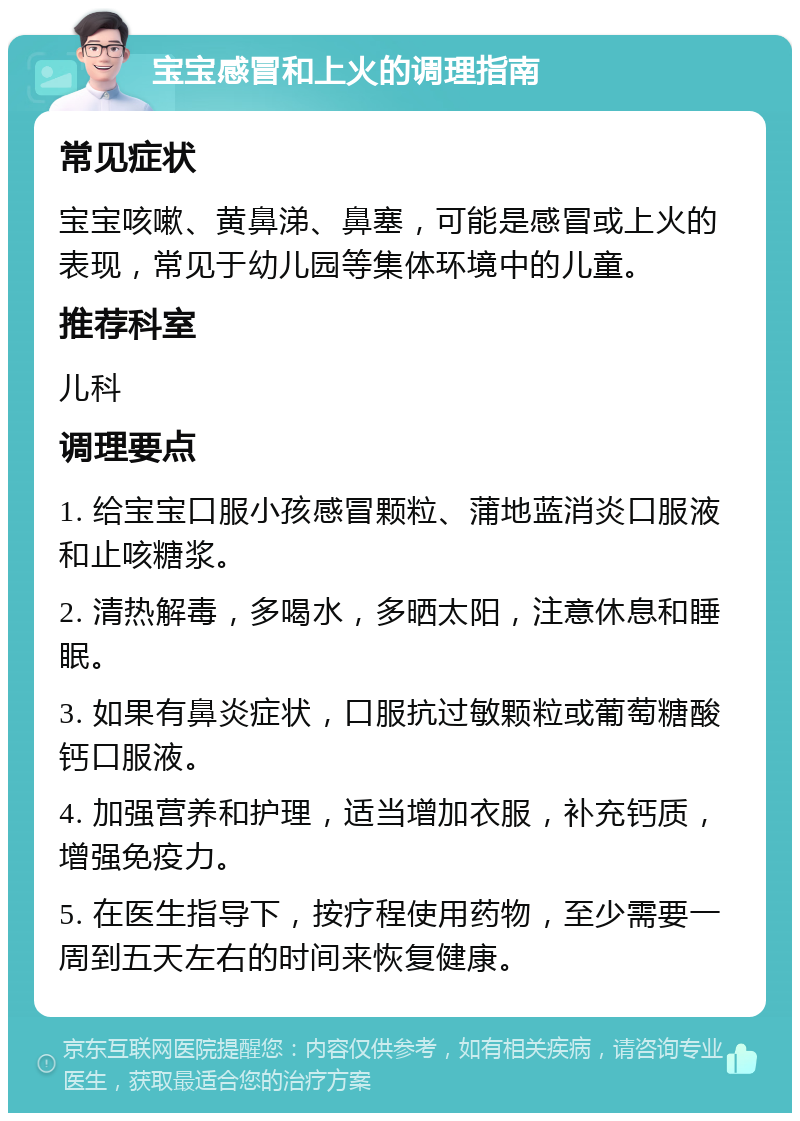 宝宝感冒和上火的调理指南 常见症状 宝宝咳嗽、黄鼻涕、鼻塞，可能是感冒或上火的表现，常见于幼儿园等集体环境中的儿童。 推荐科室 儿科 调理要点 1. 给宝宝口服小孩感冒颗粒、蒲地蓝消炎口服液和止咳糖浆。 2. 清热解毒，多喝水，多晒太阳，注意休息和睡眠。 3. 如果有鼻炎症状，口服抗过敏颗粒或葡萄糖酸钙口服液。 4. 加强营养和护理，适当增加衣服，补充钙质，增强免疫力。 5. 在医生指导下，按疗程使用药物，至少需要一周到五天左右的时间来恢复健康。