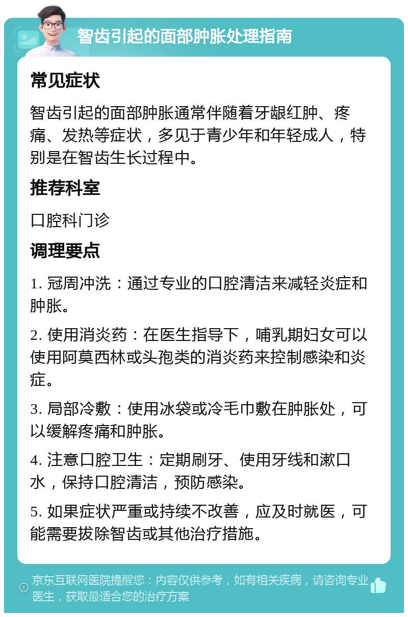 智齿引起的面部肿胀处理指南 常见症状 智齿引起的面部肿胀通常伴随着牙龈红肿、疼痛、发热等症状，多见于青少年和年轻成人，特别是在智齿生长过程中。 推荐科室 口腔科门诊 调理要点 1. 冠周冲洗：通过专业的口腔清洁来减轻炎症和肿胀。 2. 使用消炎药：在医生指导下，哺乳期妇女可以使用阿莫西林或头孢类的消炎药来控制感染和炎症。 3. 局部冷敷：使用冰袋或冷毛巾敷在肿胀处，可以缓解疼痛和肿胀。 4. 注意口腔卫生：定期刷牙、使用牙线和漱口水，保持口腔清洁，预防感染。 5. 如果症状严重或持续不改善，应及时就医，可能需要拔除智齿或其他治疗措施。