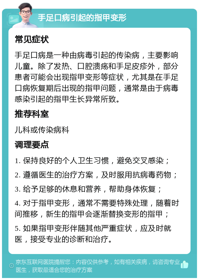 手足口病引起的指甲变形 常见症状 手足口病是一种由病毒引起的传染病，主要影响儿童。除了发热、口腔溃疡和手足皮疹外，部分患者可能会出现指甲变形等症状，尤其是在手足口病恢复期后出现的指甲问题，通常是由于病毒感染引起的指甲生长异常所致。 推荐科室 儿科或传染病科 调理要点 1. 保持良好的个人卫生习惯，避免交叉感染； 2. 遵循医生的治疗方案，及时服用抗病毒药物； 3. 给予足够的休息和营养，帮助身体恢复； 4. 对于指甲变形，通常不需要特殊处理，随着时间推移，新生的指甲会逐渐替换变形的指甲； 5. 如果指甲变形伴随其他严重症状，应及时就医，接受专业的诊断和治疗。