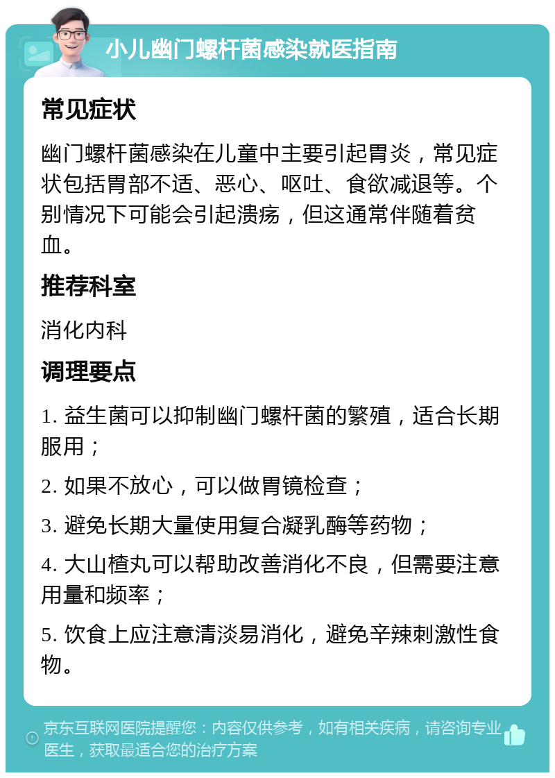 小儿幽门螺杆菌感染就医指南 常见症状 幽门螺杆菌感染在儿童中主要引起胃炎，常见症状包括胃部不适、恶心、呕吐、食欲减退等。个别情况下可能会引起溃疡，但这通常伴随着贫血。 推荐科室 消化内科 调理要点 1. 益生菌可以抑制幽门螺杆菌的繁殖，适合长期服用； 2. 如果不放心，可以做胃镜检查； 3. 避免长期大量使用复合凝乳酶等药物； 4. 大山楂丸可以帮助改善消化不良，但需要注意用量和频率； 5. 饮食上应注意清淡易消化，避免辛辣刺激性食物。