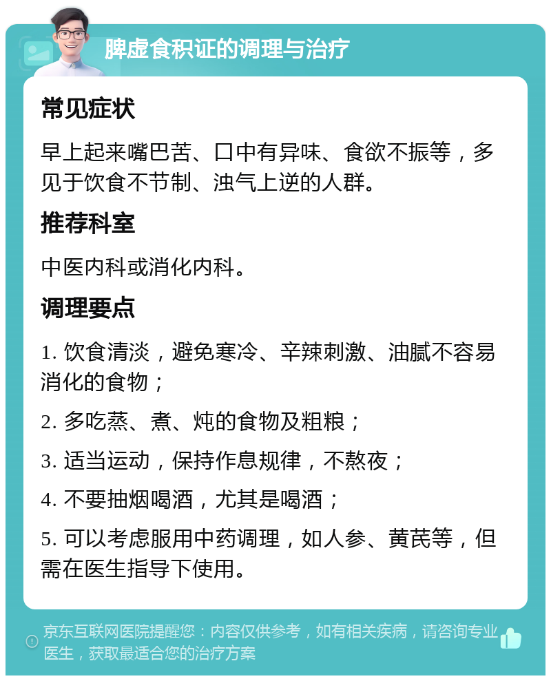 脾虚食积证的调理与治疗 常见症状 早上起来嘴巴苦、口中有异味、食欲不振等，多见于饮食不节制、浊气上逆的人群。 推荐科室 中医内科或消化内科。 调理要点 1. 饮食清淡，避免寒冷、辛辣刺激、油腻不容易消化的食物； 2. 多吃蒸、煮、炖的食物及粗粮； 3. 适当运动，保持作息规律，不熬夜； 4. 不要抽烟喝酒，尤其是喝酒； 5. 可以考虑服用中药调理，如人参、黄芪等，但需在医生指导下使用。