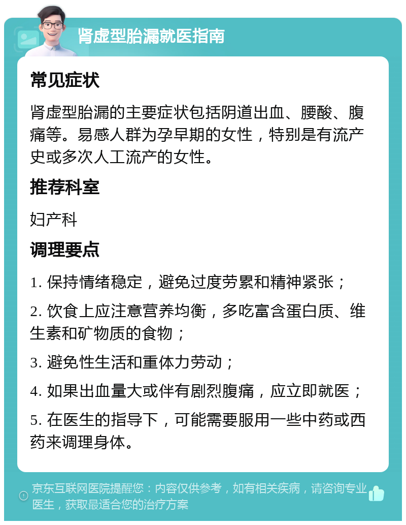 肾虚型胎漏就医指南 常见症状 肾虚型胎漏的主要症状包括阴道出血、腰酸、腹痛等。易感人群为孕早期的女性，特别是有流产史或多次人工流产的女性。 推荐科室 妇产科 调理要点 1. 保持情绪稳定，避免过度劳累和精神紧张； 2. 饮食上应注意营养均衡，多吃富含蛋白质、维生素和矿物质的食物； 3. 避免性生活和重体力劳动； 4. 如果出血量大或伴有剧烈腹痛，应立即就医； 5. 在医生的指导下，可能需要服用一些中药或西药来调理身体。