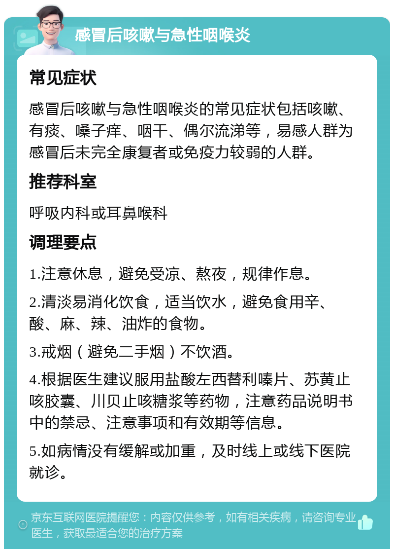 感冒后咳嗽与急性咽喉炎 常见症状 感冒后咳嗽与急性咽喉炎的常见症状包括咳嗽、有痰、嗓子痒、咽干、偶尔流涕等，易感人群为感冒后未完全康复者或免疫力较弱的人群。 推荐科室 呼吸内科或耳鼻喉科 调理要点 1.注意休息，避免受凉、熬夜，规律作息。 2.清淡易消化饮食，适当饮水，避免食用辛、酸、麻、辣、油炸的食物。 3.戒烟（避免二手烟）不饮酒。 4.根据医生建议服用盐酸左西替利嗪片、苏黄止咳胶囊、川贝止咳糖浆等药物，注意药品说明书中的禁忌、注意事项和有效期等信息。 5.如病情没有缓解或加重，及时线上或线下医院就诊。