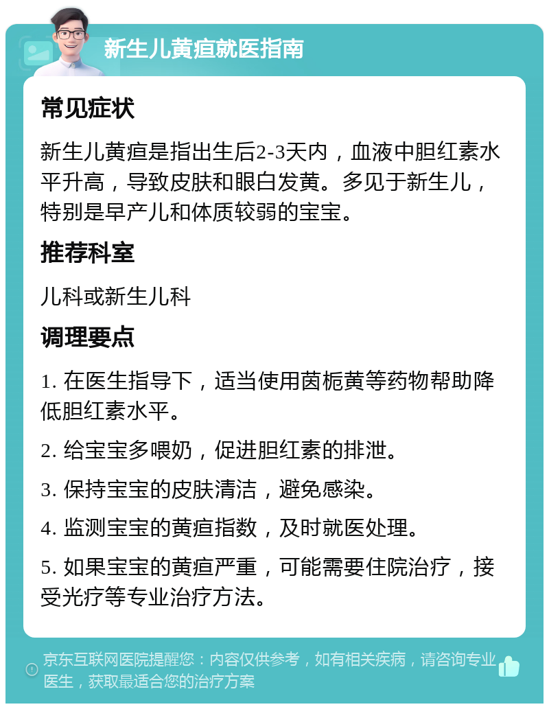 新生儿黄疸就医指南 常见症状 新生儿黄疸是指出生后2-3天内，血液中胆红素水平升高，导致皮肤和眼白发黄。多见于新生儿，特别是早产儿和体质较弱的宝宝。 推荐科室 儿科或新生儿科 调理要点 1. 在医生指导下，适当使用茵栀黄等药物帮助降低胆红素水平。 2. 给宝宝多喂奶，促进胆红素的排泄。 3. 保持宝宝的皮肤清洁，避免感染。 4. 监测宝宝的黄疸指数，及时就医处理。 5. 如果宝宝的黄疸严重，可能需要住院治疗，接受光疗等专业治疗方法。