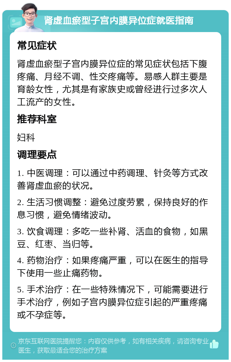 肾虚血瘀型子宫内膜异位症就医指南 常见症状 肾虚血瘀型子宫内膜异位症的常见症状包括下腹疼痛、月经不调、性交疼痛等。易感人群主要是育龄女性，尤其是有家族史或曾经进行过多次人工流产的女性。 推荐科室 妇科 调理要点 1. 中医调理：可以通过中药调理、针灸等方式改善肾虚血瘀的状况。 2. 生活习惯调整：避免过度劳累，保持良好的作息习惯，避免情绪波动。 3. 饮食调理：多吃一些补肾、活血的食物，如黑豆、红枣、当归等。 4. 药物治疗：如果疼痛严重，可以在医生的指导下使用一些止痛药物。 5. 手术治疗：在一些特殊情况下，可能需要进行手术治疗，例如子宫内膜异位症引起的严重疼痛或不孕症等。