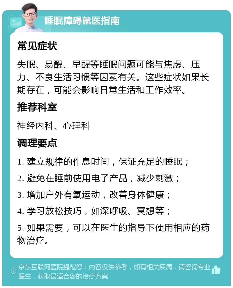 睡眠障碍就医指南 常见症状 失眠、易醒、早醒等睡眠问题可能与焦虑、压力、不良生活习惯等因素有关。这些症状如果长期存在，可能会影响日常生活和工作效率。 推荐科室 神经内科、心理科 调理要点 1. 建立规律的作息时间，保证充足的睡眠； 2. 避免在睡前使用电子产品，减少刺激； 3. 增加户外有氧运动，改善身体健康； 4. 学习放松技巧，如深呼吸、冥想等； 5. 如果需要，可以在医生的指导下使用相应的药物治疗。