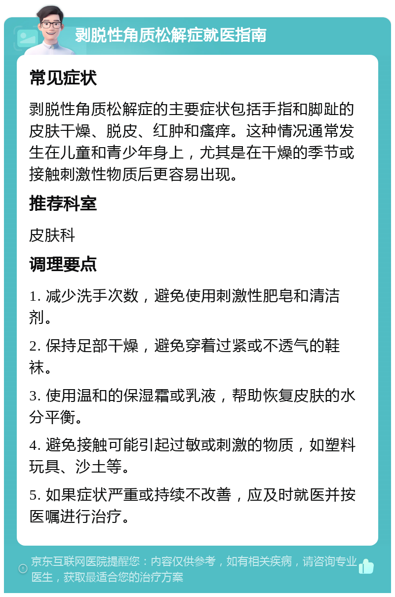 剥脱性角质松解症就医指南 常见症状 剥脱性角质松解症的主要症状包括手指和脚趾的皮肤干燥、脱皮、红肿和瘙痒。这种情况通常发生在儿童和青少年身上，尤其是在干燥的季节或接触刺激性物质后更容易出现。 推荐科室 皮肤科 调理要点 1. 减少洗手次数，避免使用刺激性肥皂和清洁剂。 2. 保持足部干燥，避免穿着过紧或不透气的鞋袜。 3. 使用温和的保湿霜或乳液，帮助恢复皮肤的水分平衡。 4. 避免接触可能引起过敏或刺激的物质，如塑料玩具、沙土等。 5. 如果症状严重或持续不改善，应及时就医并按医嘱进行治疗。