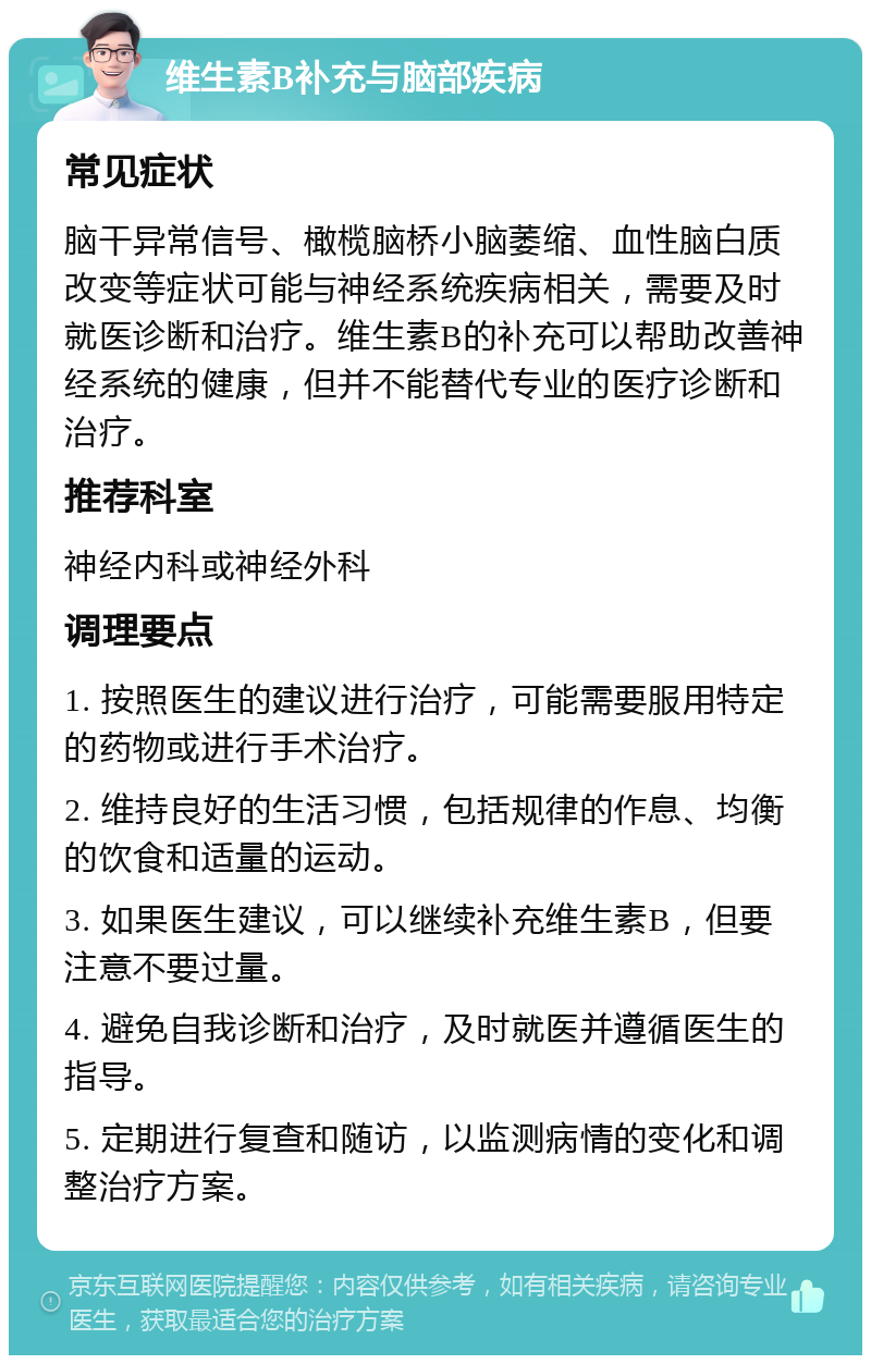 维生素B补充与脑部疾病 常见症状 脑干异常信号、橄榄脑桥小脑萎缩、血性脑白质改变等症状可能与神经系统疾病相关，需要及时就医诊断和治疗。维生素B的补充可以帮助改善神经系统的健康，但并不能替代专业的医疗诊断和治疗。 推荐科室 神经内科或神经外科 调理要点 1. 按照医生的建议进行治疗，可能需要服用特定的药物或进行手术治疗。 2. 维持良好的生活习惯，包括规律的作息、均衡的饮食和适量的运动。 3. 如果医生建议，可以继续补充维生素B，但要注意不要过量。 4. 避免自我诊断和治疗，及时就医并遵循医生的指导。 5. 定期进行复查和随访，以监测病情的变化和调整治疗方案。