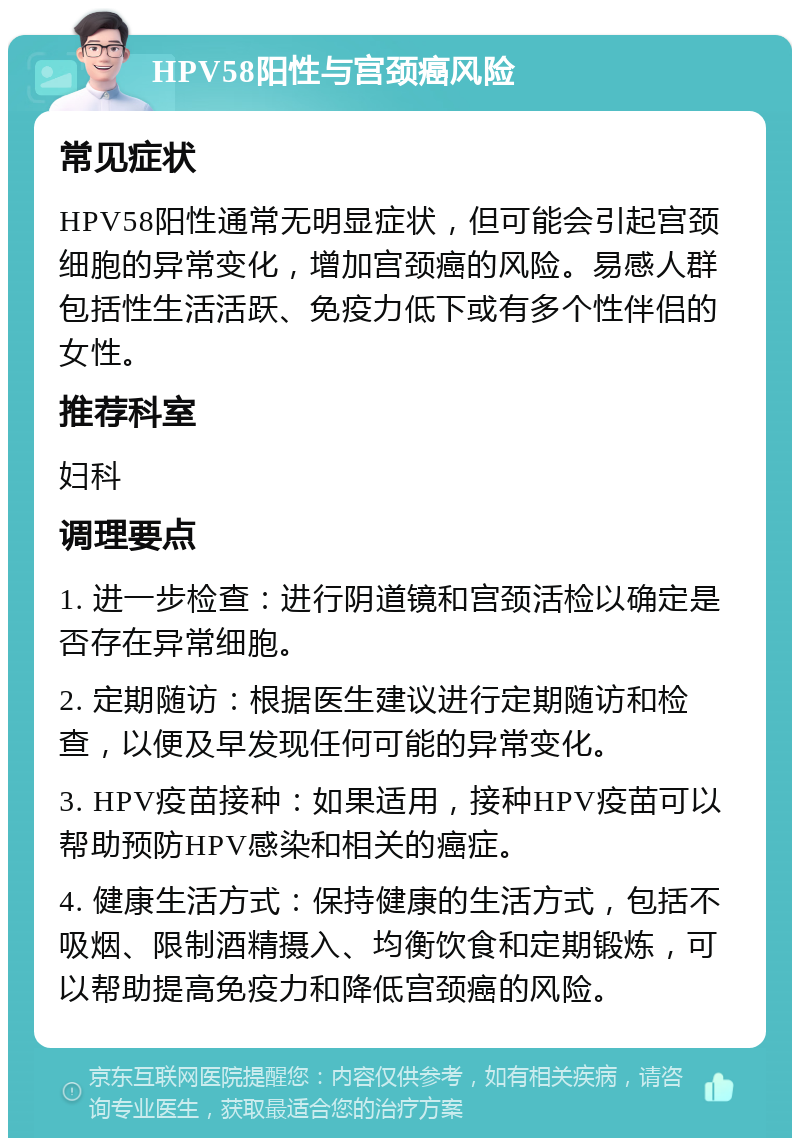 HPV58阳性与宫颈癌风险 常见症状 HPV58阳性通常无明显症状，但可能会引起宫颈细胞的异常变化，增加宫颈癌的风险。易感人群包括性生活活跃、免疫力低下或有多个性伴侣的女性。 推荐科室 妇科 调理要点 1. 进一步检查：进行阴道镜和宫颈活检以确定是否存在异常细胞。 2. 定期随访：根据医生建议进行定期随访和检查，以便及早发现任何可能的异常变化。 3. HPV疫苗接种：如果适用，接种HPV疫苗可以帮助预防HPV感染和相关的癌症。 4. 健康生活方式：保持健康的生活方式，包括不吸烟、限制酒精摄入、均衡饮食和定期锻炼，可以帮助提高免疫力和降低宫颈癌的风险。