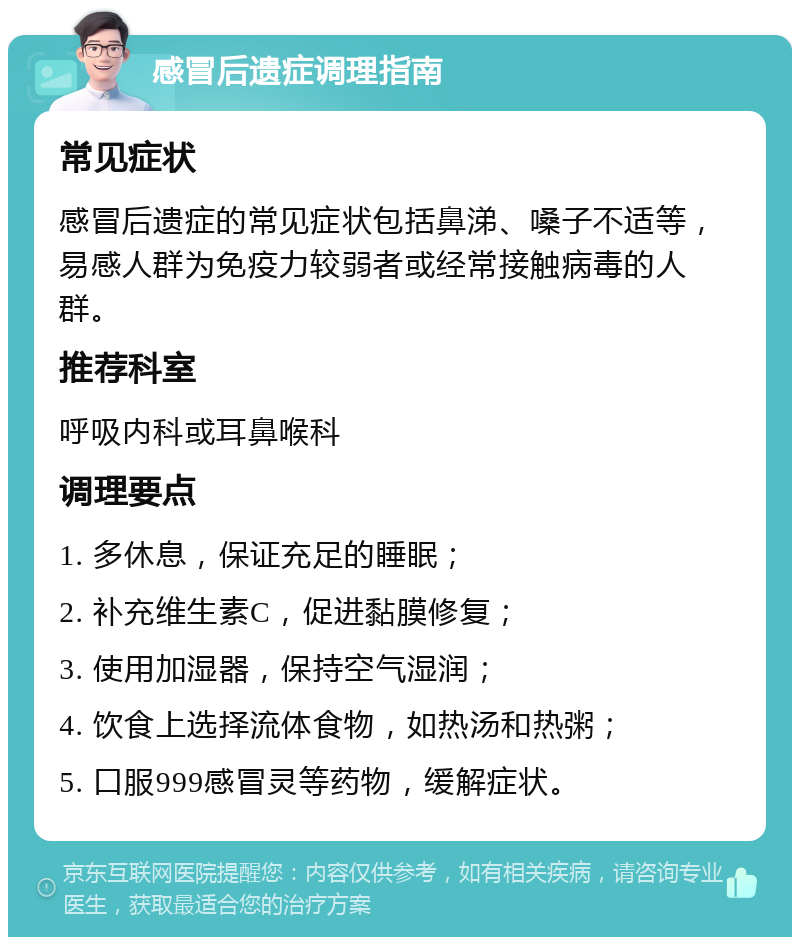 感冒后遗症调理指南 常见症状 感冒后遗症的常见症状包括鼻涕、嗓子不适等，易感人群为免疫力较弱者或经常接触病毒的人群。 推荐科室 呼吸内科或耳鼻喉科 调理要点 1. 多休息，保证充足的睡眠； 2. 补充维生素C，促进黏膜修复； 3. 使用加湿器，保持空气湿润； 4. 饮食上选择流体食物，如热汤和热粥； 5. 口服999感冒灵等药物，缓解症状。