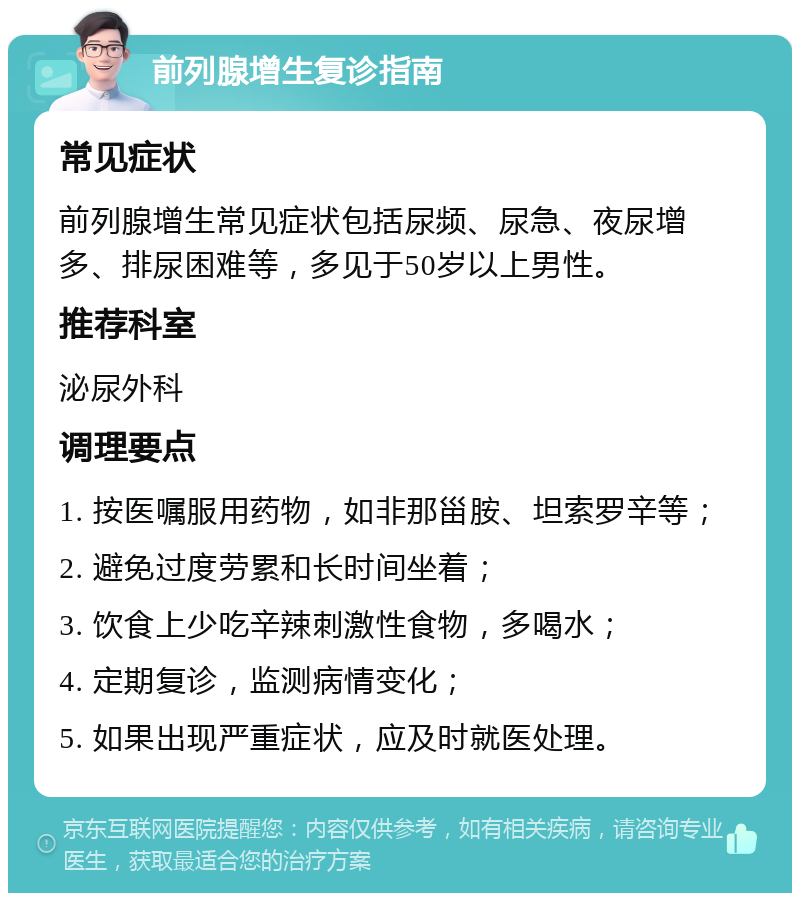 前列腺增生复诊指南 常见症状 前列腺增生常见症状包括尿频、尿急、夜尿增多、排尿困难等，多见于50岁以上男性。 推荐科室 泌尿外科 调理要点 1. 按医嘱服用药物，如非那甾胺、坦索罗辛等； 2. 避免过度劳累和长时间坐着； 3. 饮食上少吃辛辣刺激性食物，多喝水； 4. 定期复诊，监测病情变化； 5. 如果出现严重症状，应及时就医处理。