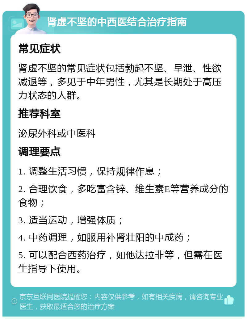 肾虚不坚的中西医结合治疗指南 常见症状 肾虚不坚的常见症状包括勃起不坚、早泄、性欲减退等，多见于中年男性，尤其是长期处于高压力状态的人群。 推荐科室 泌尿外科或中医科 调理要点 1. 调整生活习惯，保持规律作息； 2. 合理饮食，多吃富含锌、维生素E等营养成分的食物； 3. 适当运动，增强体质； 4. 中药调理，如服用补肾壮阳的中成药； 5. 可以配合西药治疗，如他达拉非等，但需在医生指导下使用。