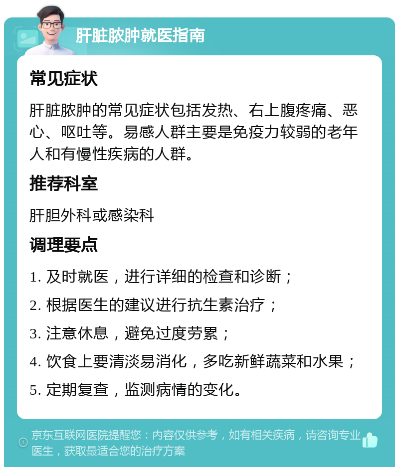 肝脏脓肿就医指南 常见症状 肝脏脓肿的常见症状包括发热、右上腹疼痛、恶心、呕吐等。易感人群主要是免疫力较弱的老年人和有慢性疾病的人群。 推荐科室 肝胆外科或感染科 调理要点 1. 及时就医，进行详细的检查和诊断； 2. 根据医生的建议进行抗生素治疗； 3. 注意休息，避免过度劳累； 4. 饮食上要清淡易消化，多吃新鲜蔬菜和水果； 5. 定期复查，监测病情的变化。