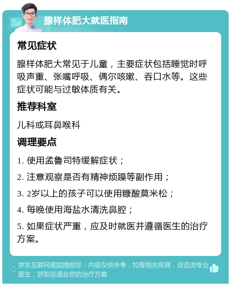 腺样体肥大就医指南 常见症状 腺样体肥大常见于儿童，主要症状包括睡觉时呼吸声重、张嘴呼吸、偶尔咳嗽、吞口水等。这些症状可能与过敏体质有关。 推荐科室 儿科或耳鼻喉科 调理要点 1. 使用孟鲁司特缓解症状； 2. 注意观察是否有精神烦躁等副作用； 3. 2岁以上的孩子可以使用糠酸莫米松； 4. 每晚使用海盐水清洗鼻腔； 5. 如果症状严重，应及时就医并遵循医生的治疗方案。