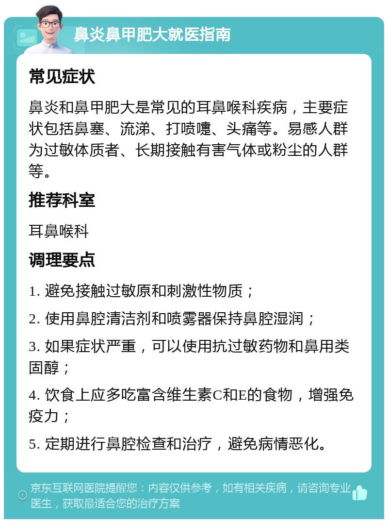 鼻炎鼻甲肥大就医指南 常见症状 鼻炎和鼻甲肥大是常见的耳鼻喉科疾病，主要症状包括鼻塞、流涕、打喷嚏、头痛等。易感人群为过敏体质者、长期接触有害气体或粉尘的人群等。 推荐科室 耳鼻喉科 调理要点 1. 避免接触过敏原和刺激性物质； 2. 使用鼻腔清洁剂和喷雾器保持鼻腔湿润； 3. 如果症状严重，可以使用抗过敏药物和鼻用类固醇； 4. 饮食上应多吃富含维生素C和E的食物，增强免疫力； 5. 定期进行鼻腔检查和治疗，避免病情恶化。