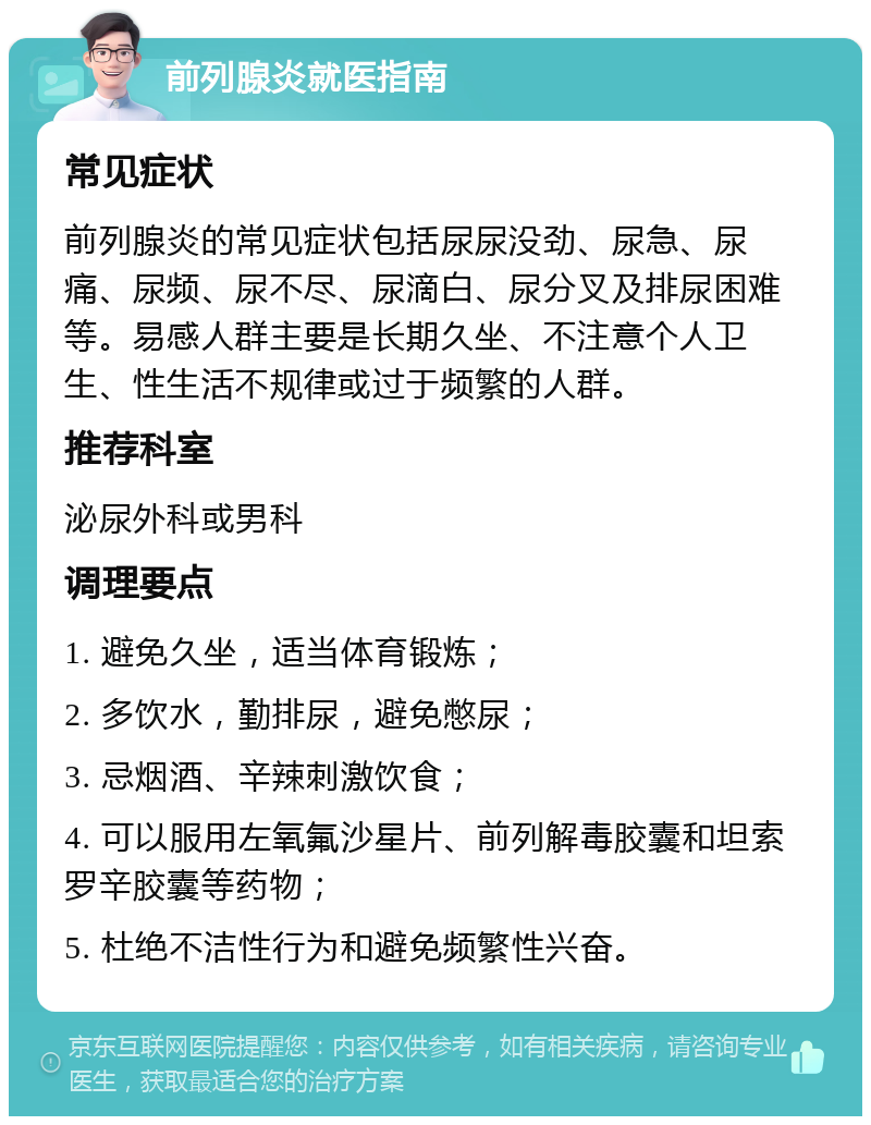 前列腺炎就医指南 常见症状 前列腺炎的常见症状包括尿尿没劲、尿急、尿痛、尿频、尿不尽、尿滴白、尿分叉及排尿困难等。易感人群主要是长期久坐、不注意个人卫生、性生活不规律或过于频繁的人群。 推荐科室 泌尿外科或男科 调理要点 1. 避免久坐，适当体育锻炼； 2. 多饮水，勤排尿，避免憋尿； 3. 忌烟酒、辛辣刺激饮食； 4. 可以服用左氧氟沙星片、前列解毒胶囊和坦索罗辛胶囊等药物； 5. 杜绝不洁性行为和避免频繁性兴奋。