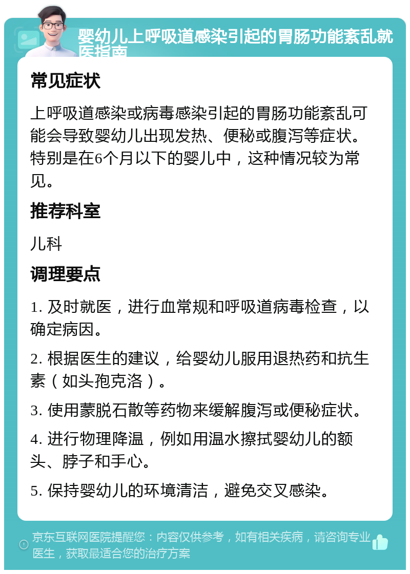 婴幼儿上呼吸道感染引起的胃肠功能紊乱就医指南 常见症状 上呼吸道感染或病毒感染引起的胃肠功能紊乱可能会导致婴幼儿出现发热、便秘或腹泻等症状。特别是在6个月以下的婴儿中，这种情况较为常见。 推荐科室 儿科 调理要点 1. 及时就医，进行血常规和呼吸道病毒检查，以确定病因。 2. 根据医生的建议，给婴幼儿服用退热药和抗生素（如头孢克洛）。 3. 使用蒙脱石散等药物来缓解腹泻或便秘症状。 4. 进行物理降温，例如用温水擦拭婴幼儿的额头、脖子和手心。 5. 保持婴幼儿的环境清洁，避免交叉感染。