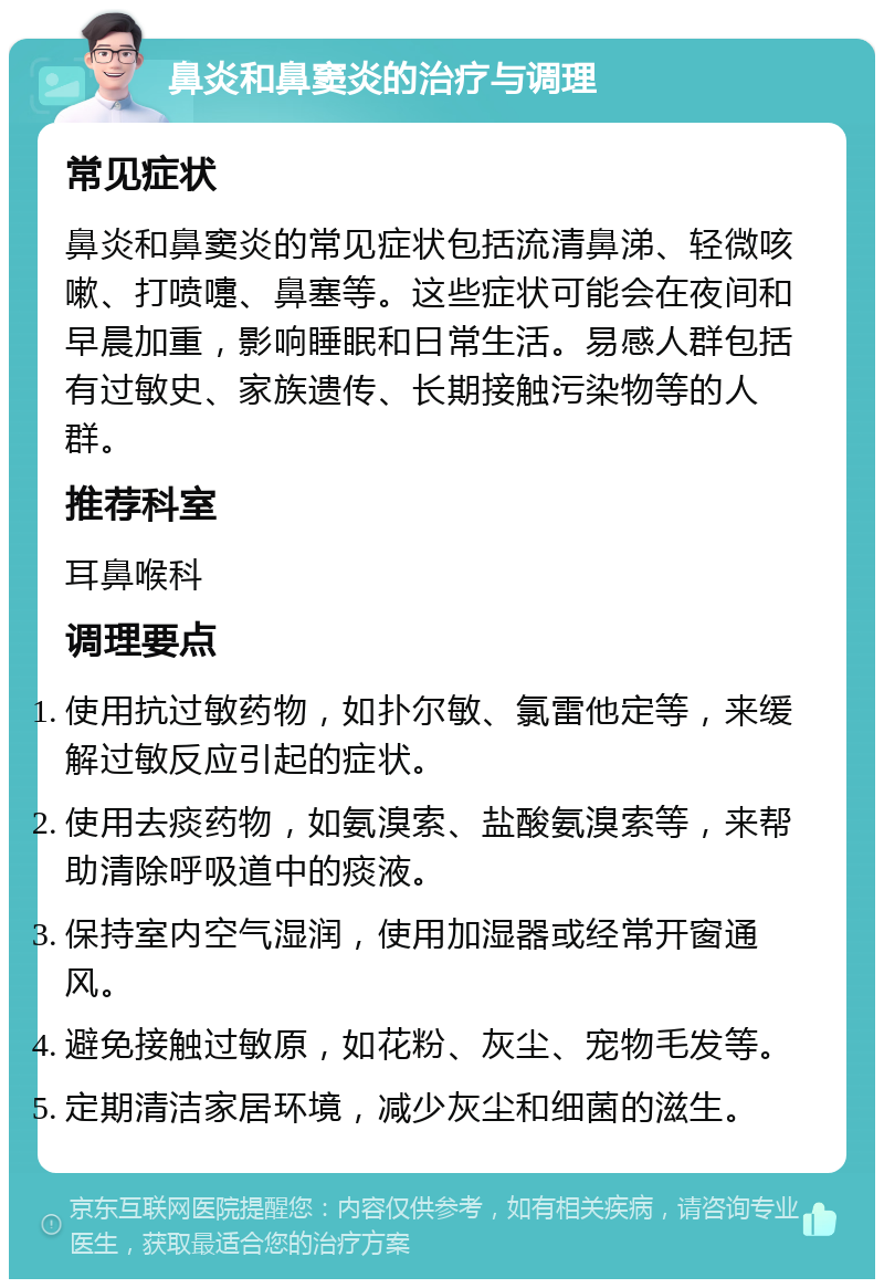 鼻炎和鼻窦炎的治疗与调理 常见症状 鼻炎和鼻窦炎的常见症状包括流清鼻涕、轻微咳嗽、打喷嚏、鼻塞等。这些症状可能会在夜间和早晨加重，影响睡眠和日常生活。易感人群包括有过敏史、家族遗传、长期接触污染物等的人群。 推荐科室 耳鼻喉科 调理要点 使用抗过敏药物，如扑尔敏、氯雷他定等，来缓解过敏反应引起的症状。 使用去痰药物，如氨溴索、盐酸氨溴索等，来帮助清除呼吸道中的痰液。 保持室内空气湿润，使用加湿器或经常开窗通风。 避免接触过敏原，如花粉、灰尘、宠物毛发等。 定期清洁家居环境，减少灰尘和细菌的滋生。