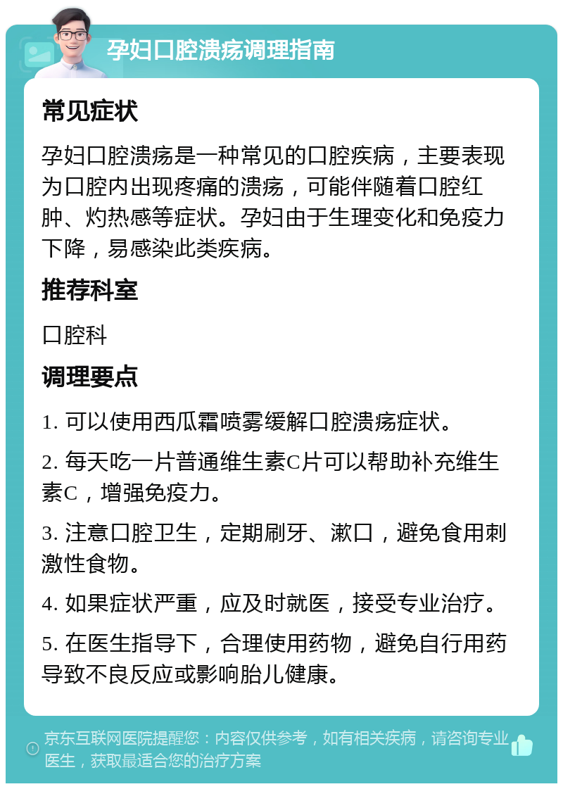 孕妇口腔溃疡调理指南 常见症状 孕妇口腔溃疡是一种常见的口腔疾病，主要表现为口腔内出现疼痛的溃疡，可能伴随着口腔红肿、灼热感等症状。孕妇由于生理变化和免疫力下降，易感染此类疾病。 推荐科室 口腔科 调理要点 1. 可以使用西瓜霜喷雾缓解口腔溃疡症状。 2. 每天吃一片普通维生素C片可以帮助补充维生素C，增强免疫力。 3. 注意口腔卫生，定期刷牙、漱口，避免食用刺激性食物。 4. 如果症状严重，应及时就医，接受专业治疗。 5. 在医生指导下，合理使用药物，避免自行用药导致不良反应或影响胎儿健康。