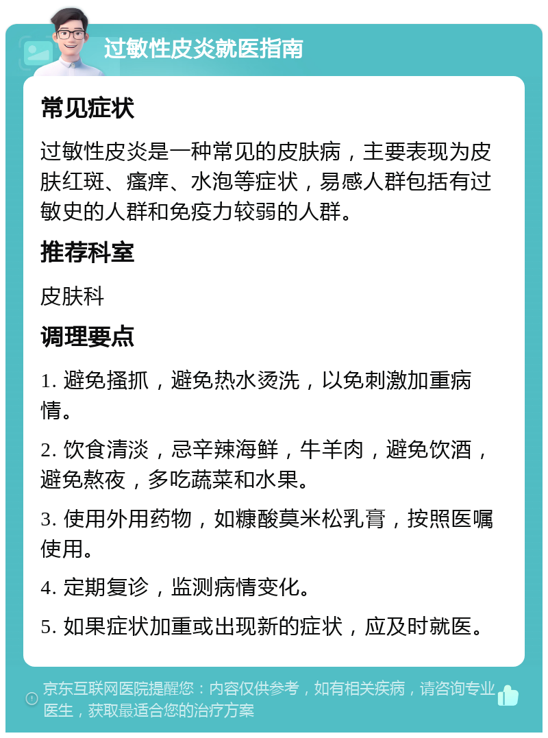 过敏性皮炎就医指南 常见症状 过敏性皮炎是一种常见的皮肤病，主要表现为皮肤红斑、瘙痒、水泡等症状，易感人群包括有过敏史的人群和免疫力较弱的人群。 推荐科室 皮肤科 调理要点 1. 避免搔抓，避免热水烫洗，以免刺激加重病情。 2. 饮食清淡，忌辛辣海鲜，牛羊肉，避免饮酒，避免熬夜，多吃蔬菜和水果。 3. 使用外用药物，如糠酸莫米松乳膏，按照医嘱使用。 4. 定期复诊，监测病情变化。 5. 如果症状加重或出现新的症状，应及时就医。