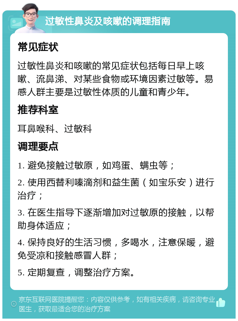 过敏性鼻炎及咳嗽的调理指南 常见症状 过敏性鼻炎和咳嗽的常见症状包括每日早上咳嗽、流鼻涕、对某些食物或环境因素过敏等。易感人群主要是过敏性体质的儿童和青少年。 推荐科室 耳鼻喉科、过敏科 调理要点 1. 避免接触过敏原，如鸡蛋、螨虫等； 2. 使用西替利嗪滴剂和益生菌（如宝乐安）进行治疗； 3. 在医生指导下逐渐增加对过敏原的接触，以帮助身体适应； 4. 保持良好的生活习惯，多喝水，注意保暖，避免受凉和接触感冒人群； 5. 定期复查，调整治疗方案。