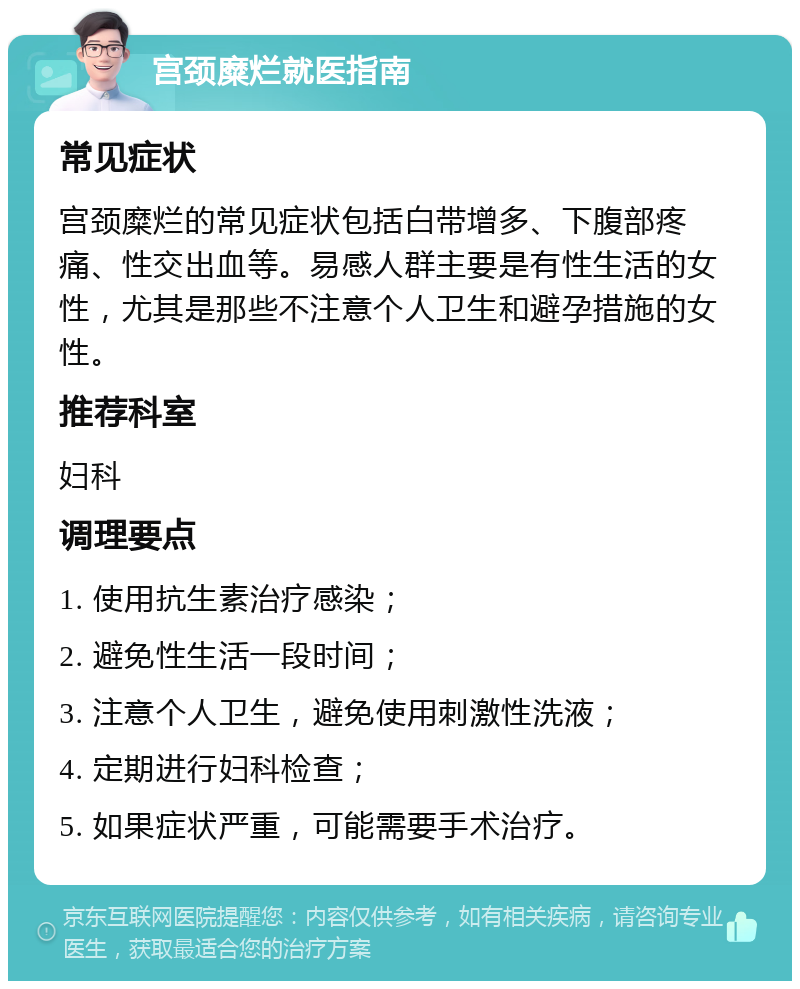 宫颈糜烂就医指南 常见症状 宫颈糜烂的常见症状包括白带增多、下腹部疼痛、性交出血等。易感人群主要是有性生活的女性，尤其是那些不注意个人卫生和避孕措施的女性。 推荐科室 妇科 调理要点 1. 使用抗生素治疗感染； 2. 避免性生活一段时间； 3. 注意个人卫生，避免使用刺激性洗液； 4. 定期进行妇科检查； 5. 如果症状严重，可能需要手术治疗。