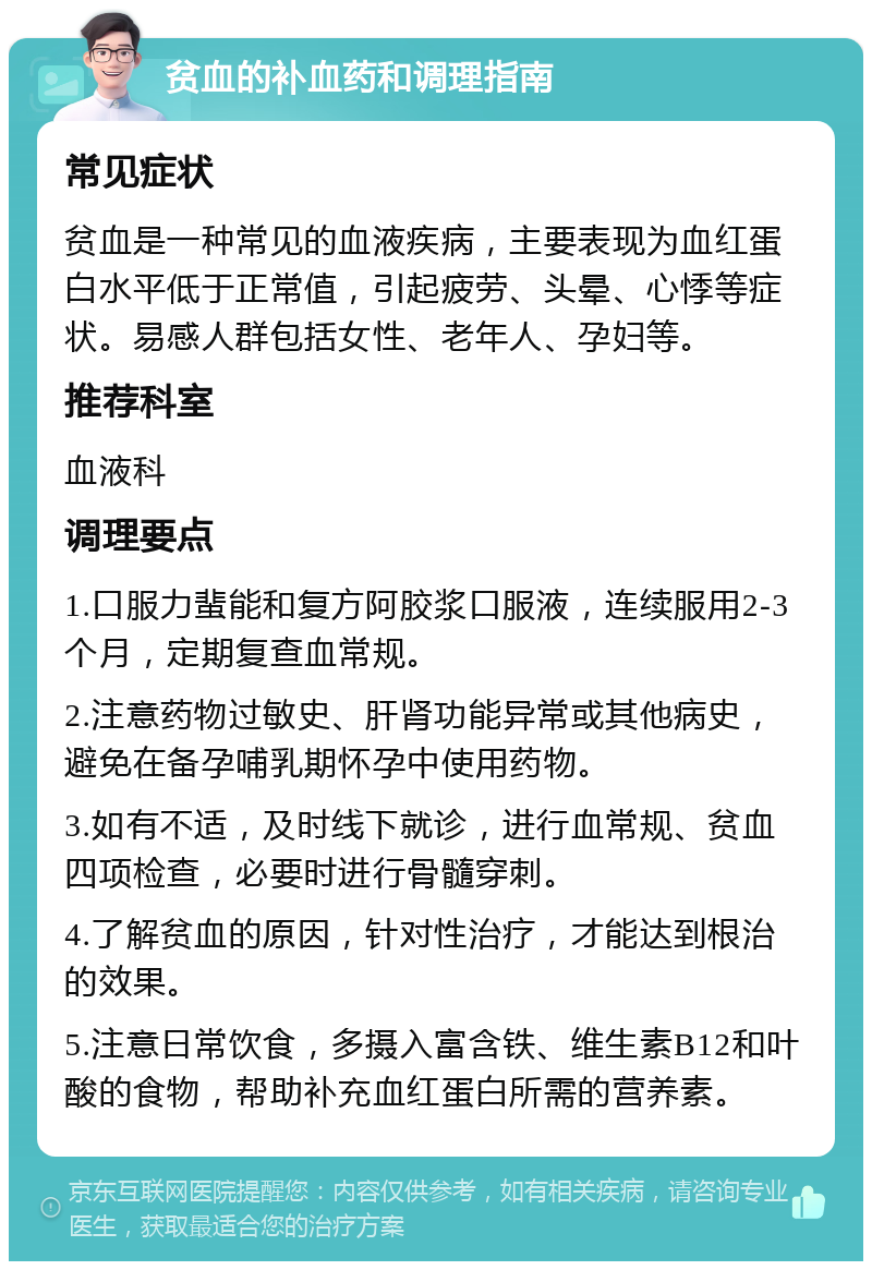 贫血的补血药和调理指南 常见症状 贫血是一种常见的血液疾病，主要表现为血红蛋白水平低于正常值，引起疲劳、头晕、心悸等症状。易感人群包括女性、老年人、孕妇等。 推荐科室 血液科 调理要点 1.口服力蜚能和复方阿胶浆口服液，连续服用2-3个月，定期复查血常规。 2.注意药物过敏史、肝肾功能异常或其他病史，避免在备孕哺乳期怀孕中使用药物。 3.如有不适，及时线下就诊，进行血常规、贫血四项检查，必要时进行骨髓穿刺。 4.了解贫血的原因，针对性治疗，才能达到根治的效果。 5.注意日常饮食，多摄入富含铁、维生素B12和叶酸的食物，帮助补充血红蛋白所需的营养素。