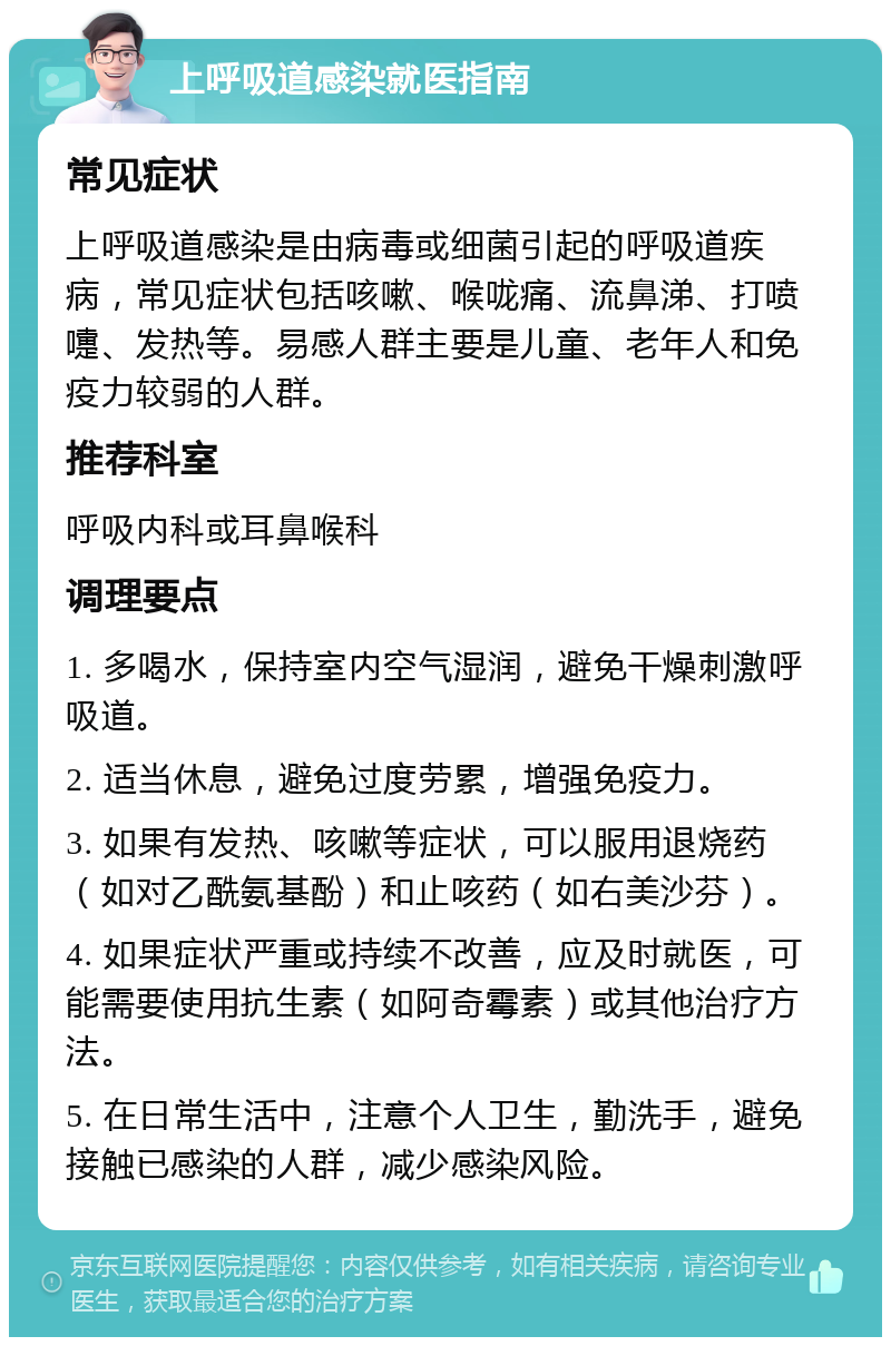 上呼吸道感染就医指南 常见症状 上呼吸道感染是由病毒或细菌引起的呼吸道疾病，常见症状包括咳嗽、喉咙痛、流鼻涕、打喷嚏、发热等。易感人群主要是儿童、老年人和免疫力较弱的人群。 推荐科室 呼吸内科或耳鼻喉科 调理要点 1. 多喝水，保持室内空气湿润，避免干燥刺激呼吸道。 2. 适当休息，避免过度劳累，增强免疫力。 3. 如果有发热、咳嗽等症状，可以服用退烧药（如对乙酰氨基酚）和止咳药（如右美沙芬）。 4. 如果症状严重或持续不改善，应及时就医，可能需要使用抗生素（如阿奇霉素）或其他治疗方法。 5. 在日常生活中，注意个人卫生，勤洗手，避免接触已感染的人群，减少感染风险。