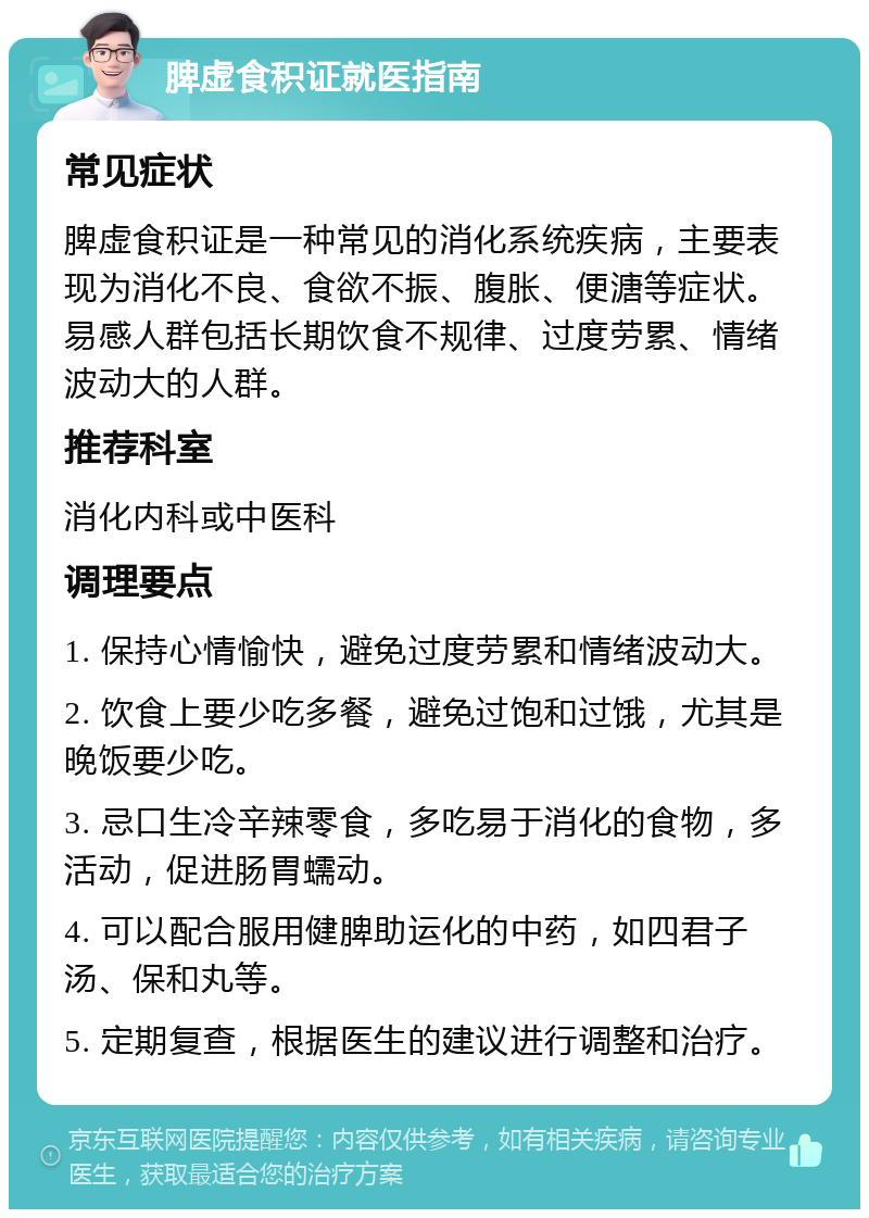 脾虚食积证就医指南 常见症状 脾虚食积证是一种常见的消化系统疾病，主要表现为消化不良、食欲不振、腹胀、便溏等症状。易感人群包括长期饮食不规律、过度劳累、情绪波动大的人群。 推荐科室 消化内科或中医科 调理要点 1. 保持心情愉快，避免过度劳累和情绪波动大。 2. 饮食上要少吃多餐，避免过饱和过饿，尤其是晚饭要少吃。 3. 忌口生冷辛辣零食，多吃易于消化的食物，多活动，促进肠胃蠕动。 4. 可以配合服用健脾助运化的中药，如四君子汤、保和丸等。 5. 定期复查，根据医生的建议进行调整和治疗。