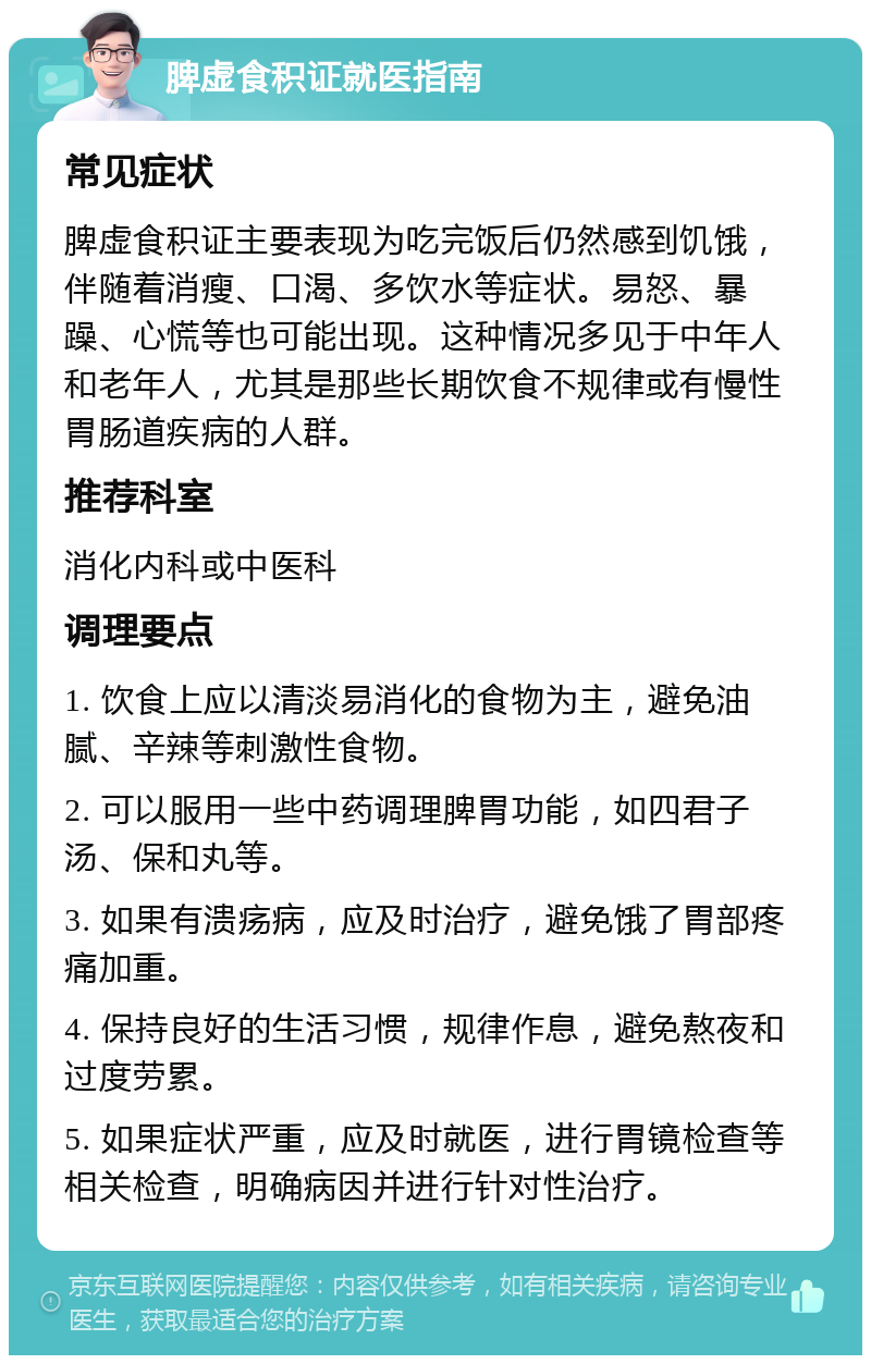 脾虚食积证就医指南 常见症状 脾虚食积证主要表现为吃完饭后仍然感到饥饿，伴随着消瘦、口渴、多饮水等症状。易怒、暴躁、心慌等也可能出现。这种情况多见于中年人和老年人，尤其是那些长期饮食不规律或有慢性胃肠道疾病的人群。 推荐科室 消化内科或中医科 调理要点 1. 饮食上应以清淡易消化的食物为主，避免油腻、辛辣等刺激性食物。 2. 可以服用一些中药调理脾胃功能，如四君子汤、保和丸等。 3. 如果有溃疡病，应及时治疗，避免饿了胃部疼痛加重。 4. 保持良好的生活习惯，规律作息，避免熬夜和过度劳累。 5. 如果症状严重，应及时就医，进行胃镜检查等相关检查，明确病因并进行针对性治疗。