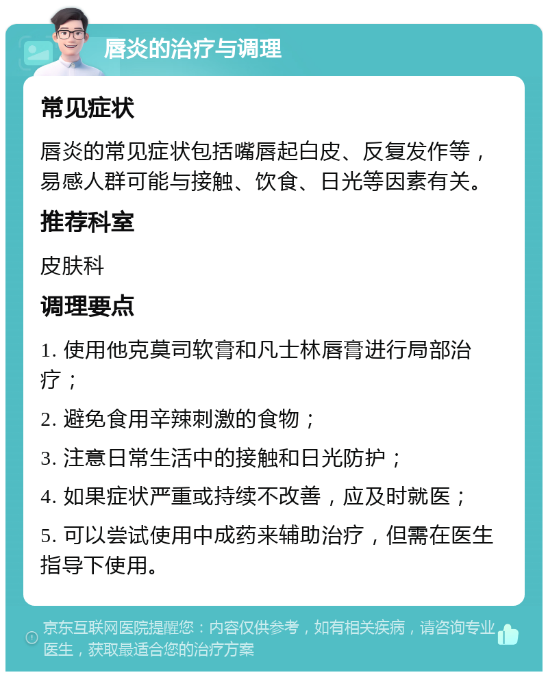 唇炎的治疗与调理 常见症状 唇炎的常见症状包括嘴唇起白皮、反复发作等，易感人群可能与接触、饮食、日光等因素有关。 推荐科室 皮肤科 调理要点 1. 使用他克莫司软膏和凡士林唇膏进行局部治疗； 2. 避免食用辛辣刺激的食物； 3. 注意日常生活中的接触和日光防护； 4. 如果症状严重或持续不改善，应及时就医； 5. 可以尝试使用中成药来辅助治疗，但需在医生指导下使用。