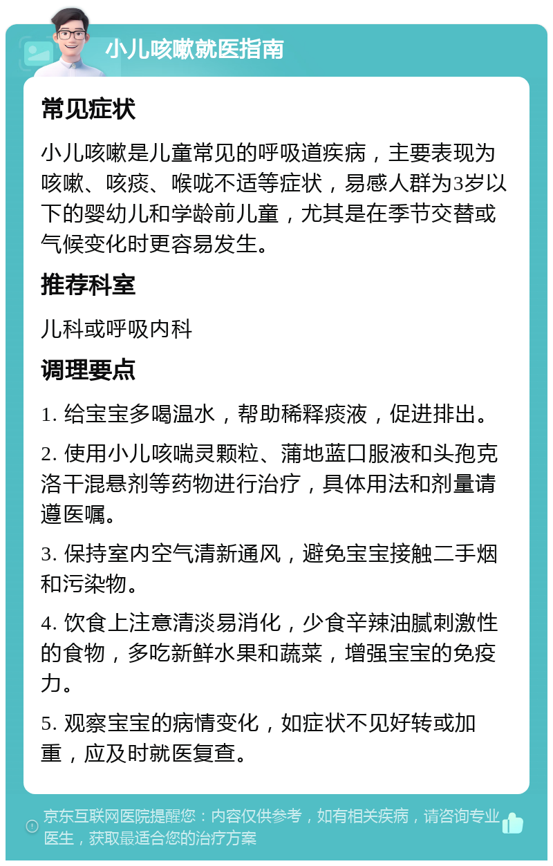 小儿咳嗽就医指南 常见症状 小儿咳嗽是儿童常见的呼吸道疾病，主要表现为咳嗽、咳痰、喉咙不适等症状，易感人群为3岁以下的婴幼儿和学龄前儿童，尤其是在季节交替或气候变化时更容易发生。 推荐科室 儿科或呼吸内科 调理要点 1. 给宝宝多喝温水，帮助稀释痰液，促进排出。 2. 使用小儿咳喘灵颗粒、蒲地蓝口服液和头孢克洛干混悬剂等药物进行治疗，具体用法和剂量请遵医嘱。 3. 保持室内空气清新通风，避免宝宝接触二手烟和污染物。 4. 饮食上注意清淡易消化，少食辛辣油腻刺激性的食物，多吃新鲜水果和蔬菜，增强宝宝的免疫力。 5. 观察宝宝的病情变化，如症状不见好转或加重，应及时就医复查。