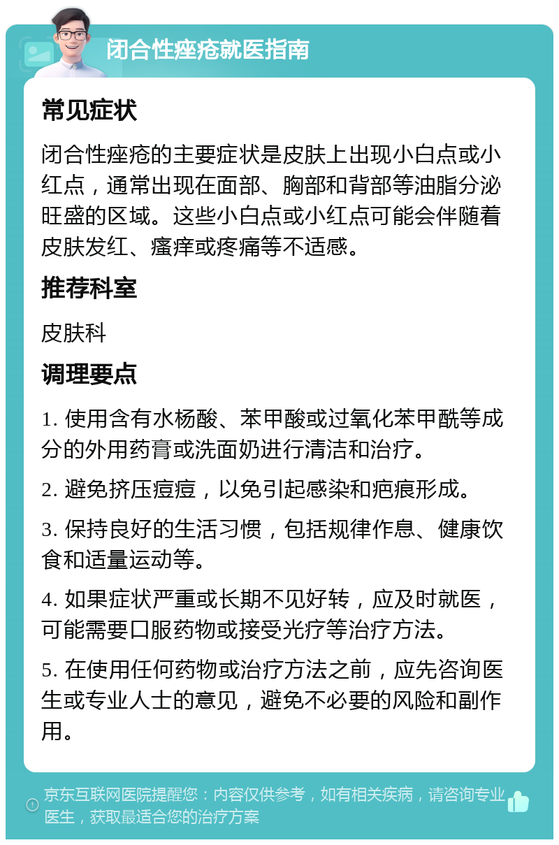 闭合性痤疮就医指南 常见症状 闭合性痤疮的主要症状是皮肤上出现小白点或小红点，通常出现在面部、胸部和背部等油脂分泌旺盛的区域。这些小白点或小红点可能会伴随着皮肤发红、瘙痒或疼痛等不适感。 推荐科室 皮肤科 调理要点 1. 使用含有水杨酸、苯甲酸或过氧化苯甲酰等成分的外用药膏或洗面奶进行清洁和治疗。 2. 避免挤压痘痘，以免引起感染和疤痕形成。 3. 保持良好的生活习惯，包括规律作息、健康饮食和适量运动等。 4. 如果症状严重或长期不见好转，应及时就医，可能需要口服药物或接受光疗等治疗方法。 5. 在使用任何药物或治疗方法之前，应先咨询医生或专业人士的意见，避免不必要的风险和副作用。