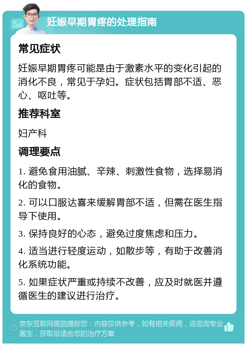 妊娠早期胃疼的处理指南 常见症状 妊娠早期胃疼可能是由于激素水平的变化引起的消化不良，常见于孕妇。症状包括胃部不适、恶心、呕吐等。 推荐科室 妇产科 调理要点 1. 避免食用油腻、辛辣、刺激性食物，选择易消化的食物。 2. 可以口服达喜来缓解胃部不适，但需在医生指导下使用。 3. 保持良好的心态，避免过度焦虑和压力。 4. 适当进行轻度运动，如散步等，有助于改善消化系统功能。 5. 如果症状严重或持续不改善，应及时就医并遵循医生的建议进行治疗。