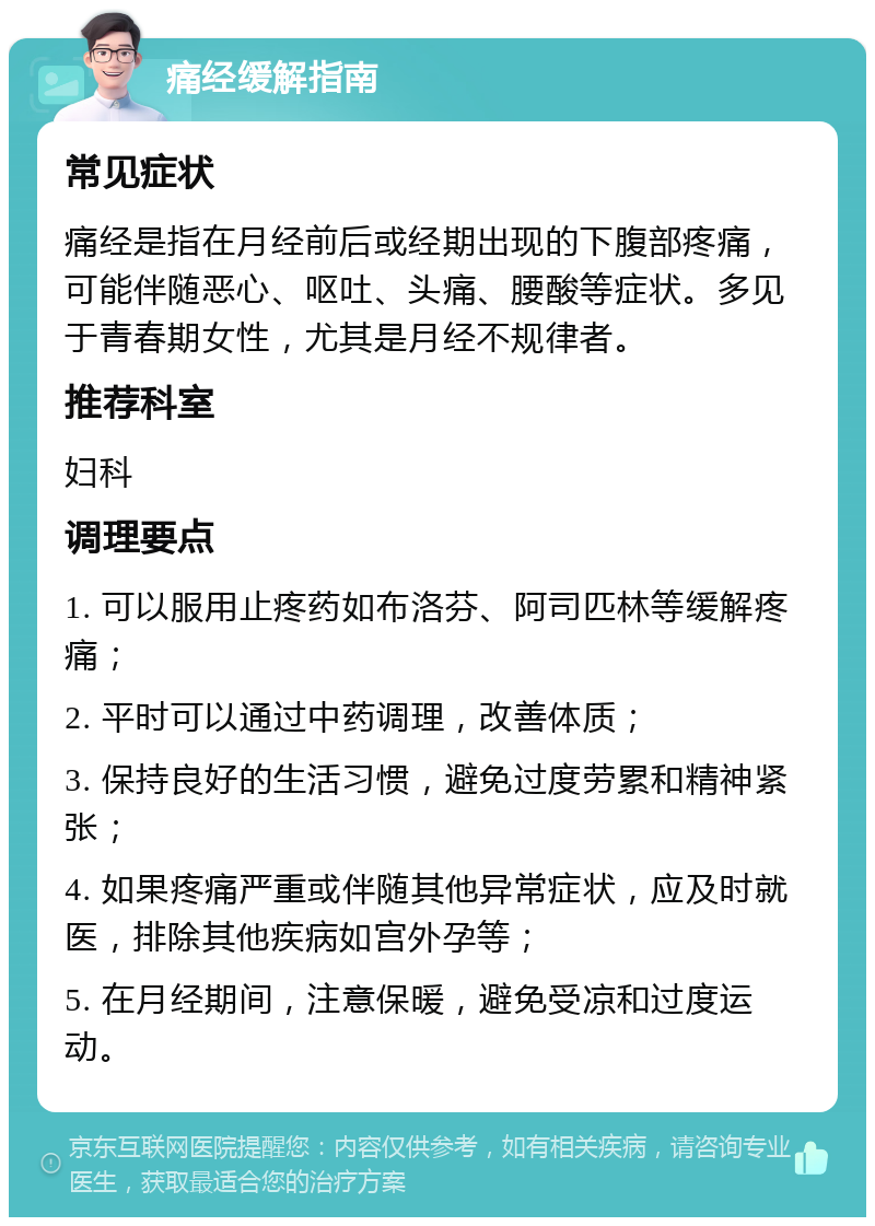 痛经缓解指南 常见症状 痛经是指在月经前后或经期出现的下腹部疼痛，可能伴随恶心、呕吐、头痛、腰酸等症状。多见于青春期女性，尤其是月经不规律者。 推荐科室 妇科 调理要点 1. 可以服用止疼药如布洛芬、阿司匹林等缓解疼痛； 2. 平时可以通过中药调理，改善体质； 3. 保持良好的生活习惯，避免过度劳累和精神紧张； 4. 如果疼痛严重或伴随其他异常症状，应及时就医，排除其他疾病如宫外孕等； 5. 在月经期间，注意保暖，避免受凉和过度运动。