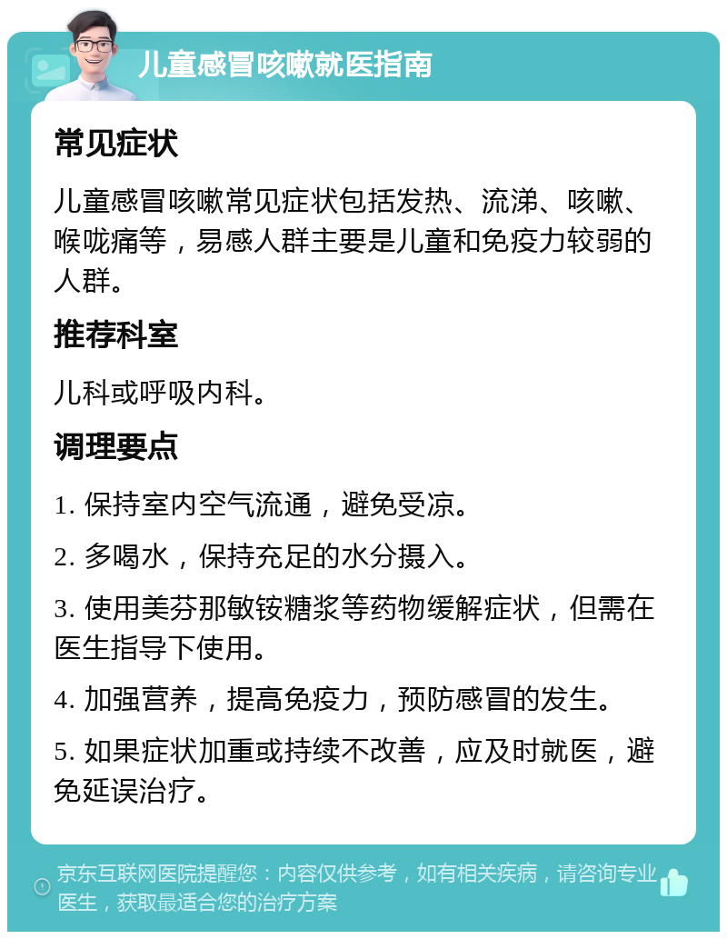 儿童感冒咳嗽就医指南 常见症状 儿童感冒咳嗽常见症状包括发热、流涕、咳嗽、喉咙痛等，易感人群主要是儿童和免疫力较弱的人群。 推荐科室 儿科或呼吸内科。 调理要点 1. 保持室内空气流通，避免受凉。 2. 多喝水，保持充足的水分摄入。 3. 使用美芬那敏铵糖浆等药物缓解症状，但需在医生指导下使用。 4. 加强营养，提高免疫力，预防感冒的发生。 5. 如果症状加重或持续不改善，应及时就医，避免延误治疗。