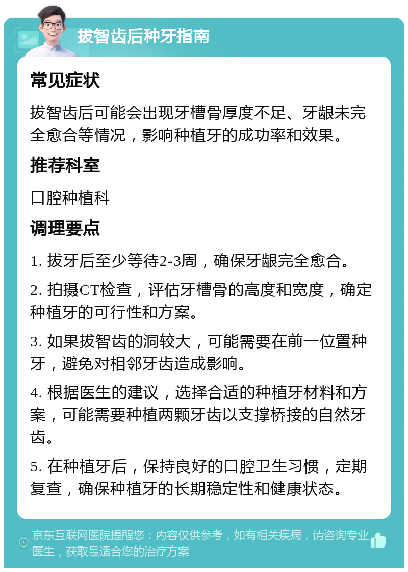 拔智齿后种牙指南 常见症状 拔智齿后可能会出现牙槽骨厚度不足、牙龈未完全愈合等情况，影响种植牙的成功率和效果。 推荐科室 口腔种植科 调理要点 1. 拔牙后至少等待2-3周，确保牙龈完全愈合。 2. 拍摄CT检查，评估牙槽骨的高度和宽度，确定种植牙的可行性和方案。 3. 如果拔智齿的洞较大，可能需要在前一位置种牙，避免对相邻牙齿造成影响。 4. 根据医生的建议，选择合适的种植牙材料和方案，可能需要种植两颗牙齿以支撑桥接的自然牙齿。 5. 在种植牙后，保持良好的口腔卫生习惯，定期复查，确保种植牙的长期稳定性和健康状态。