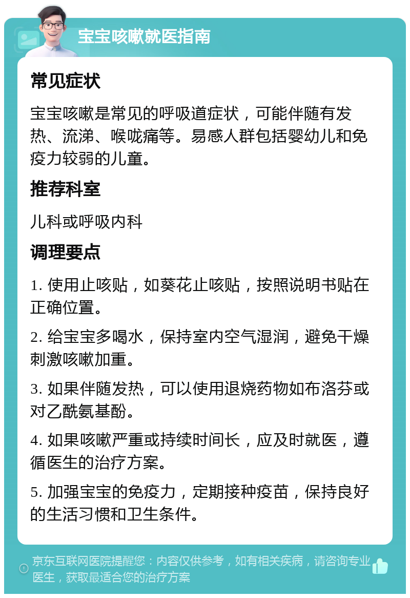 宝宝咳嗽就医指南 常见症状 宝宝咳嗽是常见的呼吸道症状，可能伴随有发热、流涕、喉咙痛等。易感人群包括婴幼儿和免疫力较弱的儿童。 推荐科室 儿科或呼吸内科 调理要点 1. 使用止咳贴，如葵花止咳贴，按照说明书贴在正确位置。 2. 给宝宝多喝水，保持室内空气湿润，避免干燥刺激咳嗽加重。 3. 如果伴随发热，可以使用退烧药物如布洛芬或对乙酰氨基酚。 4. 如果咳嗽严重或持续时间长，应及时就医，遵循医生的治疗方案。 5. 加强宝宝的免疫力，定期接种疫苗，保持良好的生活习惯和卫生条件。