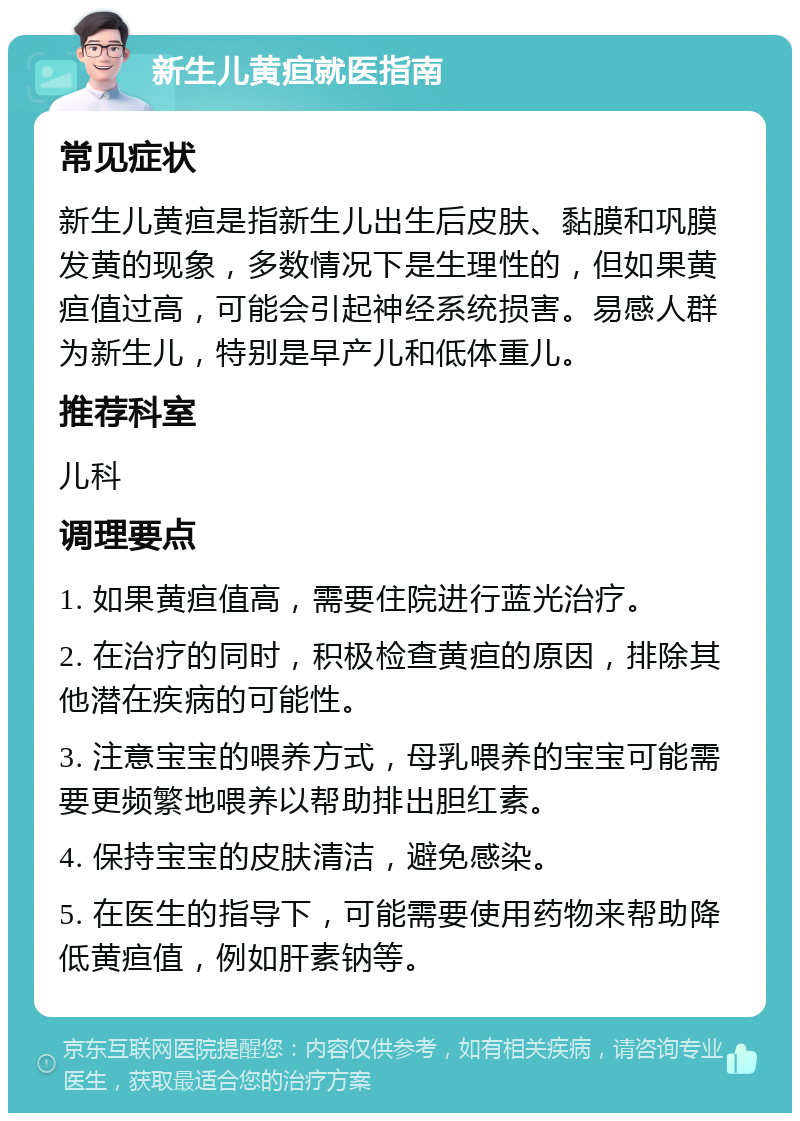 新生儿黄疸就医指南 常见症状 新生儿黄疸是指新生儿出生后皮肤、黏膜和巩膜发黄的现象，多数情况下是生理性的，但如果黄疸值过高，可能会引起神经系统损害。易感人群为新生儿，特别是早产儿和低体重儿。 推荐科室 儿科 调理要点 1. 如果黄疸值高，需要住院进行蓝光治疗。 2. 在治疗的同时，积极检查黄疸的原因，排除其他潜在疾病的可能性。 3. 注意宝宝的喂养方式，母乳喂养的宝宝可能需要更频繁地喂养以帮助排出胆红素。 4. 保持宝宝的皮肤清洁，避免感染。 5. 在医生的指导下，可能需要使用药物来帮助降低黄疸值，例如肝素钠等。