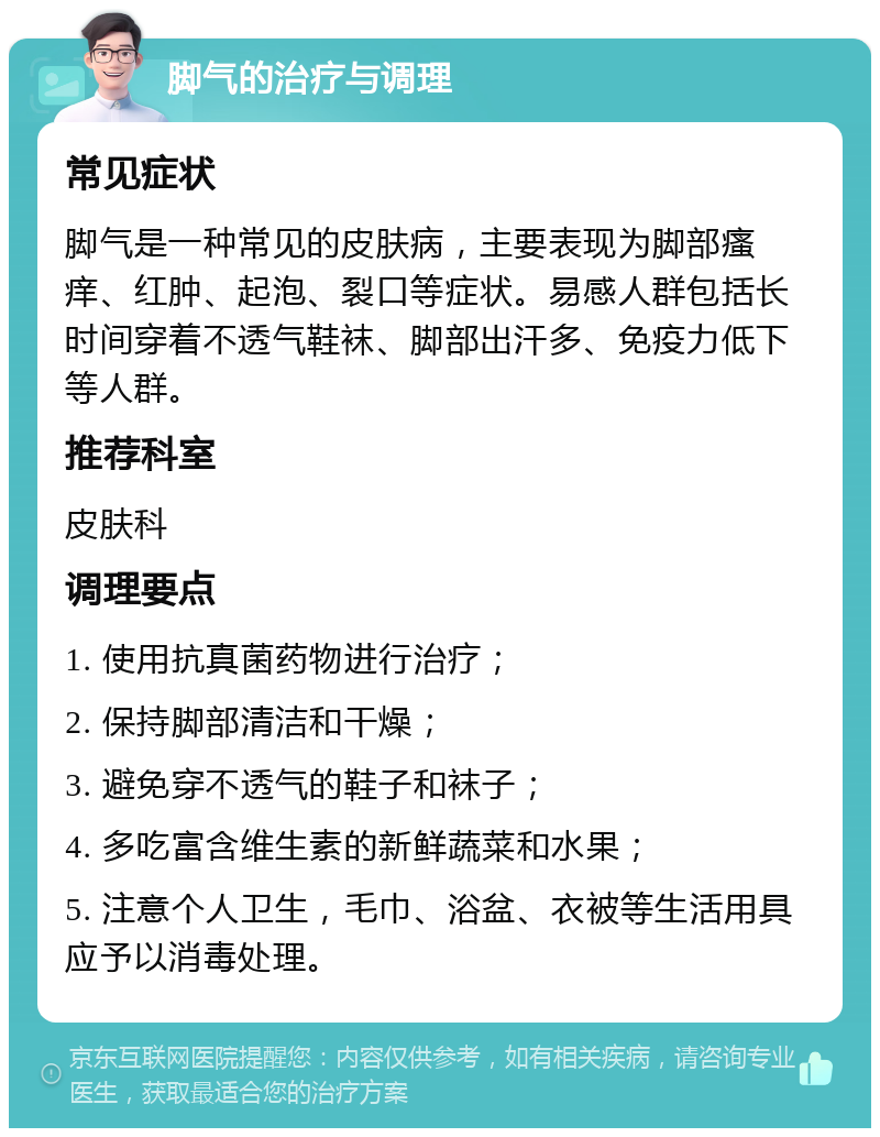 脚气的治疗与调理 常见症状 脚气是一种常见的皮肤病，主要表现为脚部瘙痒、红肿、起泡、裂口等症状。易感人群包括长时间穿着不透气鞋袜、脚部出汗多、免疫力低下等人群。 推荐科室 皮肤科 调理要点 1. 使用抗真菌药物进行治疗； 2. 保持脚部清洁和干燥； 3. 避免穿不透气的鞋子和袜子； 4. 多吃富含维生素的新鲜蔬菜和水果； 5. 注意个人卫生，毛巾、浴盆、衣被等生活用具应予以消毒处理。