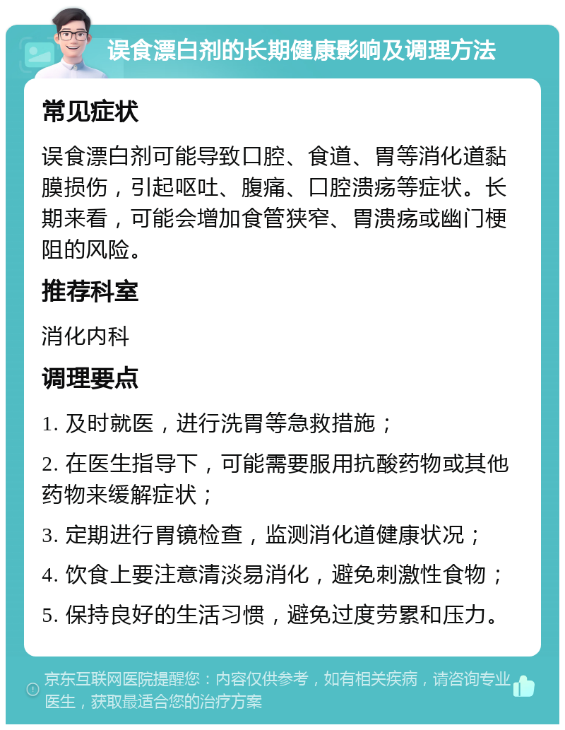 误食漂白剂的长期健康影响及调理方法 常见症状 误食漂白剂可能导致口腔、食道、胃等消化道黏膜损伤，引起呕吐、腹痛、口腔溃疡等症状。长期来看，可能会增加食管狭窄、胃溃疡或幽门梗阻的风险。 推荐科室 消化内科 调理要点 1. 及时就医，进行洗胃等急救措施； 2. 在医生指导下，可能需要服用抗酸药物或其他药物来缓解症状； 3. 定期进行胃镜检查，监测消化道健康状况； 4. 饮食上要注意清淡易消化，避免刺激性食物； 5. 保持良好的生活习惯，避免过度劳累和压力。