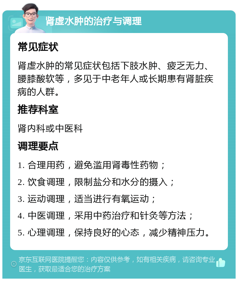 肾虚水肿的治疗与调理 常见症状 肾虚水肿的常见症状包括下肢水肿、疲乏无力、腰膝酸软等，多见于中老年人或长期患有肾脏疾病的人群。 推荐科室 肾内科或中医科 调理要点 1. 合理用药，避免滥用肾毒性药物； 2. 饮食调理，限制盐分和水分的摄入； 3. 运动调理，适当进行有氧运动； 4. 中医调理，采用中药治疗和针灸等方法； 5. 心理调理，保持良好的心态，减少精神压力。