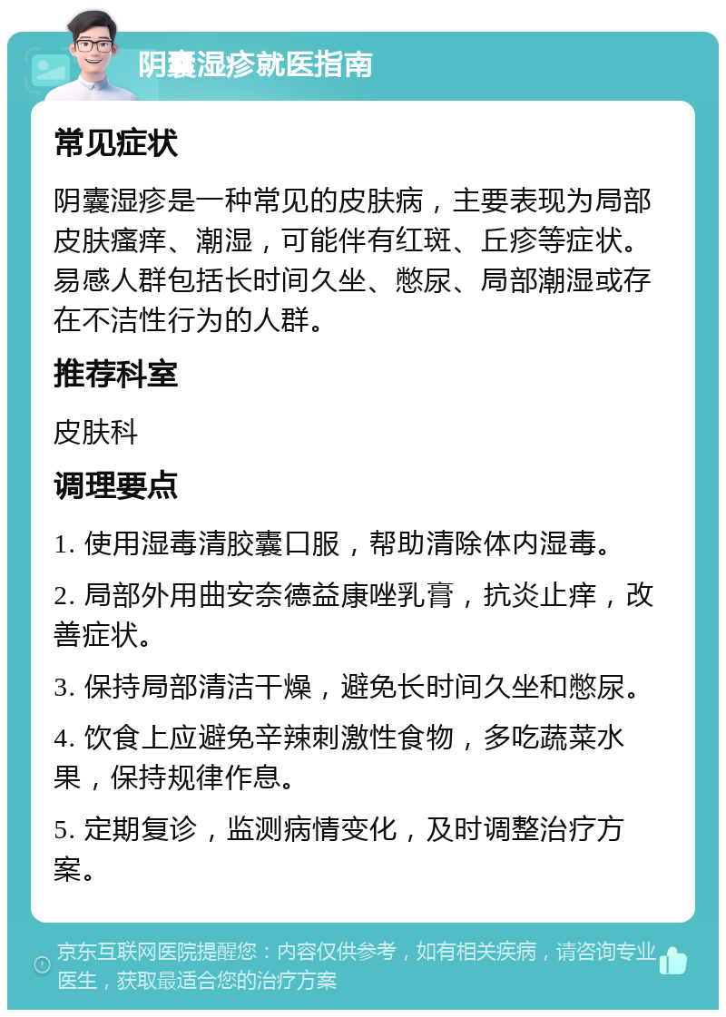 阴囊湿疹就医指南 常见症状 阴囊湿疹是一种常见的皮肤病，主要表现为局部皮肤瘙痒、潮湿，可能伴有红斑、丘疹等症状。易感人群包括长时间久坐、憋尿、局部潮湿或存在不洁性行为的人群。 推荐科室 皮肤科 调理要点 1. 使用湿毒清胶囊口服，帮助清除体内湿毒。 2. 局部外用曲安奈德益康唑乳膏，抗炎止痒，改善症状。 3. 保持局部清洁干燥，避免长时间久坐和憋尿。 4. 饮食上应避免辛辣刺激性食物，多吃蔬菜水果，保持规律作息。 5. 定期复诊，监测病情变化，及时调整治疗方案。