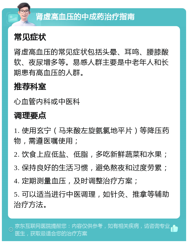 肾虚高血压的中成药治疗指南 常见症状 肾虚高血压的常见症状包括头晕、耳鸣、腰膝酸软、夜尿增多等。易感人群主要是中老年人和长期患有高血压的人群。 推荐科室 心血管内科或中医科 调理要点 1. 使用玄宁（马来酸左旋氨氯地平片）等降压药物，需遵医嘱使用； 2. 饮食上应低盐、低脂，多吃新鲜蔬菜和水果； 3. 保持良好的生活习惯，避免熬夜和过度劳累； 4. 定期测量血压，及时调整治疗方案； 5. 可以适当进行中医调理，如针灸、推拿等辅助治疗方法。