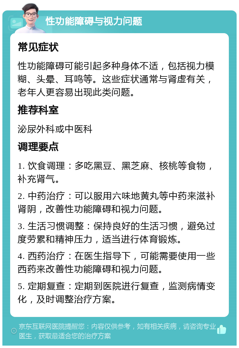 性功能障碍与视力问题 常见症状 性功能障碍可能引起多种身体不适，包括视力模糊、头晕、耳鸣等。这些症状通常与肾虚有关，老年人更容易出现此类问题。 推荐科室 泌尿外科或中医科 调理要点 1. 饮食调理：多吃黑豆、黑芝麻、核桃等食物，补充肾气。 2. 中药治疗：可以服用六味地黄丸等中药来滋补肾阴，改善性功能障碍和视力问题。 3. 生活习惯调整：保持良好的生活习惯，避免过度劳累和精神压力，适当进行体育锻炼。 4. 西药治疗：在医生指导下，可能需要使用一些西药来改善性功能障碍和视力问题。 5. 定期复查：定期到医院进行复查，监测病情变化，及时调整治疗方案。